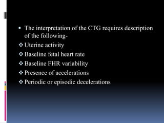  The interpretation of the CTG requires description
of the following-
Uterine activity
Baseline fetal heart rate
Baseline FHR variability
Presence of accelerations
Periodic or episodic decelerations
 