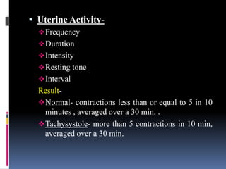  Uterine Activity-
Frequency
Duration
Intensity
Resting tone
Interval
Result-
Normal- contractions less than or equal to 5 in 10
minutes , averaged over a 30 min. .
Tachysystole- more than 5 contractions in 10 min,
averaged over a 30 min.
 