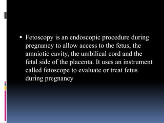  Fetoscopy is an endoscopic procedure during
pregnancy to allow access to the fetus, the
amniotic cavity, the umbilical cord and the
fetal side of the placenta. It uses an instrument
called fetoscope to evaluate or treat fetus
during pregnancy
 