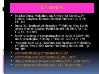 REFERENCES
 Bhaskar Nima. Midwifery and Obstetrical Nursing. 2nd
Edition. Banglore: Emmess Medical Publisher; 2015 Pp-
147-156
 Dutta DC. Textbook of obstetrics. 7th Edition. New Delhi:
jaypee brothers Medical Publishers (P) ltd; 2013. Pp-108-
110, 501,644-650
 Jacob Annamma. A Comprehensive textbook of Midwifery
and Gynecological Nursing. 4th Edition. ;2015. Pp- 180
 Manocha Sneh Lata. Procedure and Practises in Midwifery.
1st Edition. New Delhi: Kumar Publishing House; 2011 Pp-
301-303
 www.ncbi.nlm.nih.gov/pubmed/18253968
 www.webmd.com/baby/biophysical-profil-bpp#/
 http://emedicine.medscape.com/article/40554-overview#a2
 www.surgeryencyclopedia.com/Ce-Fi/fetoscopy.html
 