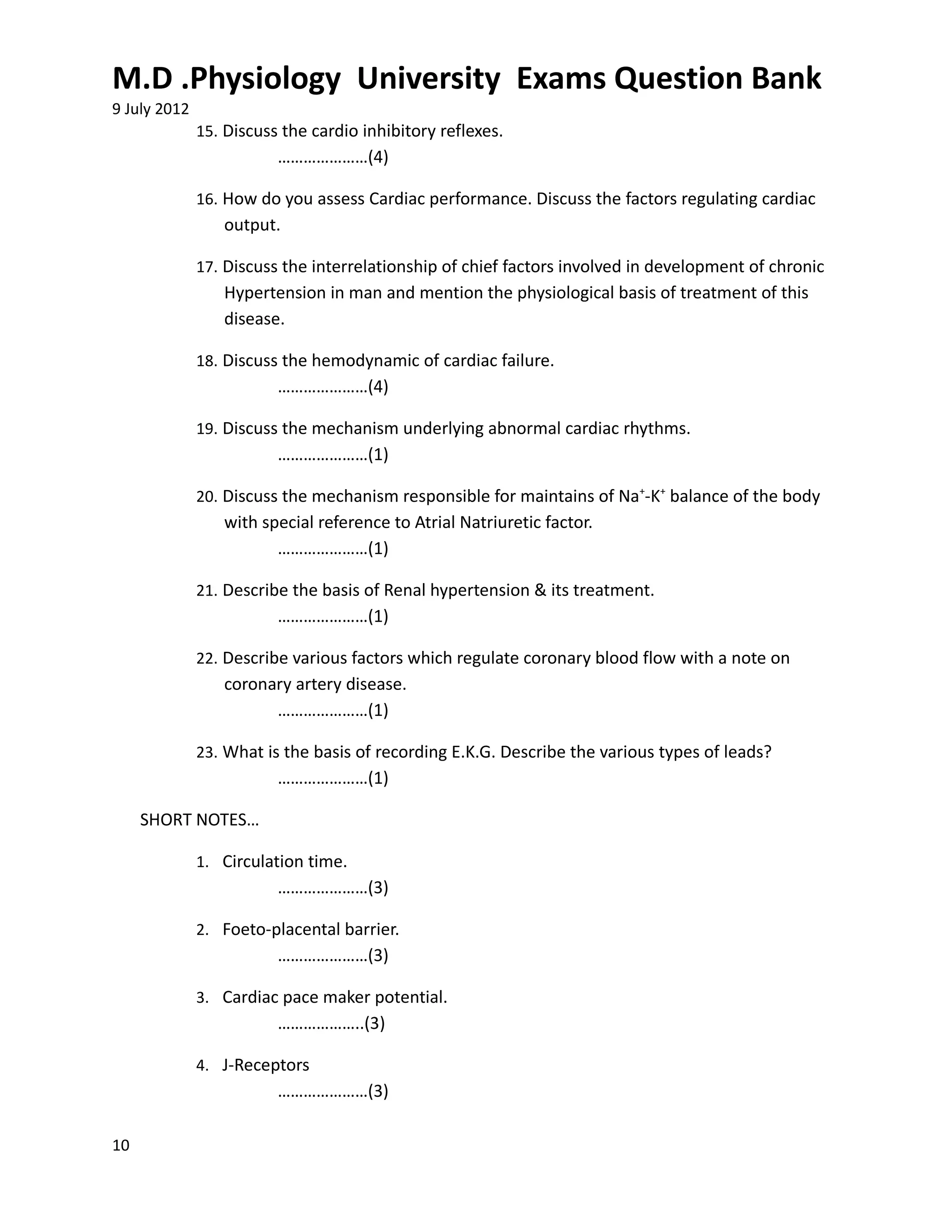 M.D .Physiology University Exams Question Bank
9 July 2012
              15. Discuss the cardio inhibitory reflexes.
                         …………………(4)

              16. How do you assess Cardiac performance. Discuss the factors regulating cardiac
                 output.

              17. Discuss the interrelationship of chief factors involved in development of chronic
                 Hypertension in man and mention the physiological basis of treatment of this
                 disease.

              18. Discuss the hemodynamic of cardiac failure.
                         …………………(4)

              19. Discuss the mechanism underlying abnormal cardiac rhythms.
                         …………………(1)

              20. Discuss the mechanism responsible for maintains of Na+-K+ balance of the body
                 with special reference to Atrial Natriuretic factor.
                        …………………(1)

              21. Describe the basis of Renal hypertension & its treatment.
                         …………………(1)

              22. Describe various factors which regulate coronary blood flow with a note on
                 coronary artery disease.
                       …………………(1)

              23. What is the basis of recording E.K.G. Describe the various types of leads?
                         …………………(1)

     SHORT NOTES…

              1. Circulation time.
                         …………………(3)

              2. Foeto-placental barrier.
                         …………………(3)

              3. Cardiac pace maker potential.
                         ………………..(3)

              4. J-Receptors
                         …………………(3)

10
 