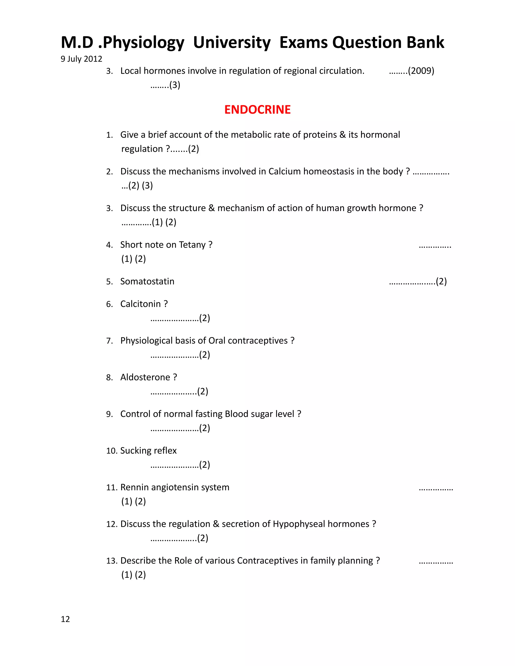 M.D .Physiology University Exams Question Bank
9 July 2012
              3. Local hormones involve in regulation of regional circulation.       ……..(2009)
                           ……..(3)

                                           ENDOCRINE
              1. Give a brief account of the metabolic rate of proteins & its hormonal
                 regulation ?.......(2)

              2. Discuss the mechanisms involved in Calcium homeostasis in the body ? …………….
                 …(2) (3)

              3. Discuss the structure & mechanism of action of human growth hormone ?
                 ………….(1) (2)

              4. Short note on Tetany ?                                                    …………..
                 (1) (2)

              5. Somatostatin                                                        …………….….(2)

              6. Calcitonin ?
                           …………………(2)

              7. Physiological basis of Oral contraceptives ?
                           …………………(2)

              8. Aldosterone ?
                           ………………..(2)

              9. Control of normal fasting Blood sugar level ?
                           …………………(2)

              10. Sucking reflex
                           …………………(2)

              11. Rennin angiotensin system                                                ……………
                 (1) (2)

              12. Discuss the regulation & secretion of Hypophyseal hormones ?
                           ………………..(2)

              13. Describe the Role of various Contraceptives in family planning ?         ……………
                 (1) (2)



12
 
