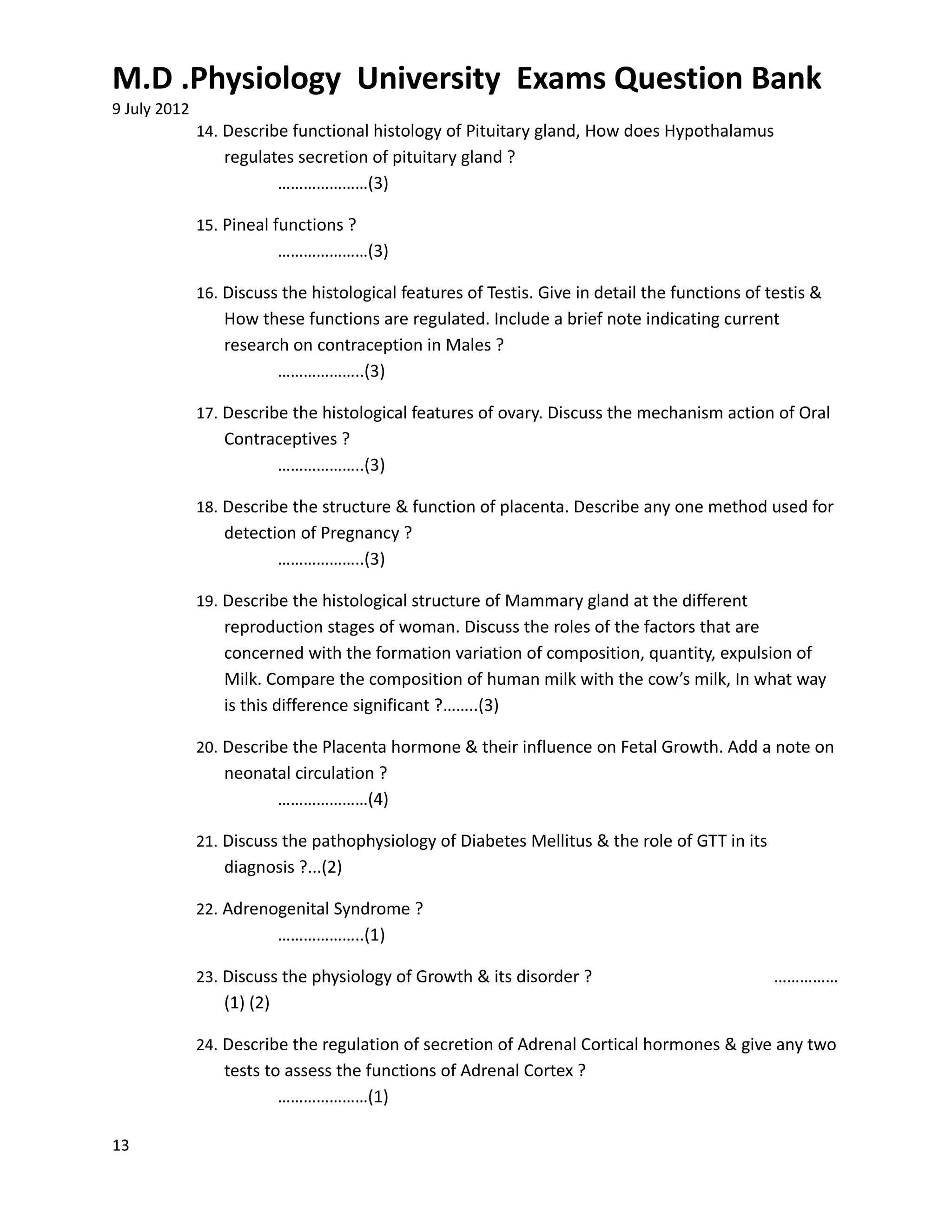 M.D .Physiology University Exams Question Bank
9 July 2012
              14. Describe functional histology of Pituitary gland, How does Hypothalamus
                 regulates secretion of pituitary gland ?
                        …………………(3)

              15. Pineal functions ?
                           …………………(3)

              16. Discuss the histological features of Testis. Give in detail the functions of testis &
                 How these functions are regulated. Include a brief note indicating current
                 research on contraception in Males ?
                        ………………..(3)

              17. Describe the histological features of ovary. Discuss the mechanism action of Oral
                 Contraceptives ?
                       ………………..(3)

              18. Describe the structure & function of placenta. Describe any one method used for
                 detection of Pregnancy ?
                        ………………..(3)

              19. Describe the histological structure of Mammary gland at the different
                 reproduction stages of woman. Discuss the roles of the factors that are
                 concerned with the formation variation of composition, quantity, expulsion of
                 Milk. Compare the composition of human milk with the cow’s milk, In what way
                 is this difference significant ?……..(3)

              20. Describe the Placenta hormone & their influence on Fetal Growth. Add a note on
                 neonatal circulation ?
                       …………………(4)

              21. Discuss the pathophysiology of Diabetes Mellitus & the role of GTT in its
                 diagnosis ?...(2)

              22. Adrenogenital Syndrome ?
                           ………………..(1)

              23. Discuss the physiology of Growth & its disorder ?                             ……………
                 (1) (2)

              24. Describe the regulation of secretion of Adrenal Cortical hormones & give any two
                 tests to assess the functions of Adrenal Cortex ?
                         …………………(1)

13
 