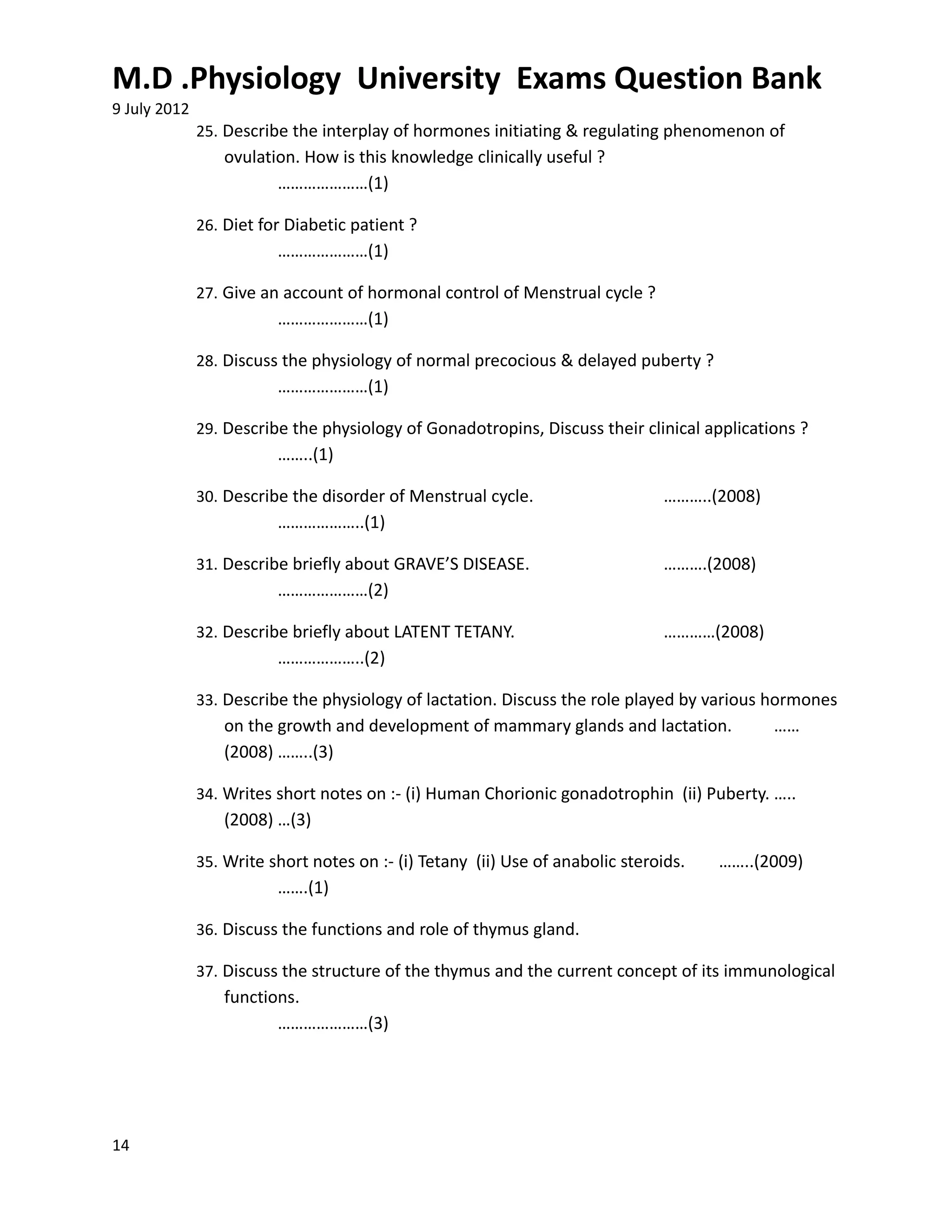 M.D .Physiology University Exams Question Bank
9 July 2012
              25. Describe the interplay of hormones initiating & regulating phenomenon of
                 ovulation. How is this knowledge clinically useful ?
                        …………………(1)

              26. Diet for Diabetic patient ?
                         …………………(1)

              27. Give an account of hormonal control of Menstrual cycle ?
                         …………………(1)

              28. Discuss the physiology of normal precocious & delayed puberty ?
                         …………………(1)

              29. Describe the physiology of Gonadotropins, Discuss their clinical applications ?
                         ……..(1)

              30. Describe the disorder of Menstrual cycle.                    ………..(2008)
                         ………………..(1)

              31. Describe briefly about GRAVE’S DISEASE.                      ……….(2008)
                         …………………(2)

              32. Describe briefly about LATENT TETANY.                        …………(2008)
                         ………………..(2)

              33. Describe the physiology of lactation. Discuss the role played by various hormones
                 on the growth and development of mammary glands and lactation.              ……
                 (2008) ……..(3)

              34. Writes short notes on :- (i) Human Chorionic gonadotrophin (ii) Puberty. …..
                 (2008) …(3)

              35. Write short notes on :- (i) Tetany (ii) Use of anabolic steroids.   ……..(2009)
                         …….(1)

              36. Discuss the functions and role of thymus gland.

              37. Discuss the structure of the thymus and the current concept of its immunological
                 functions.
                        …………………(3)




14
 