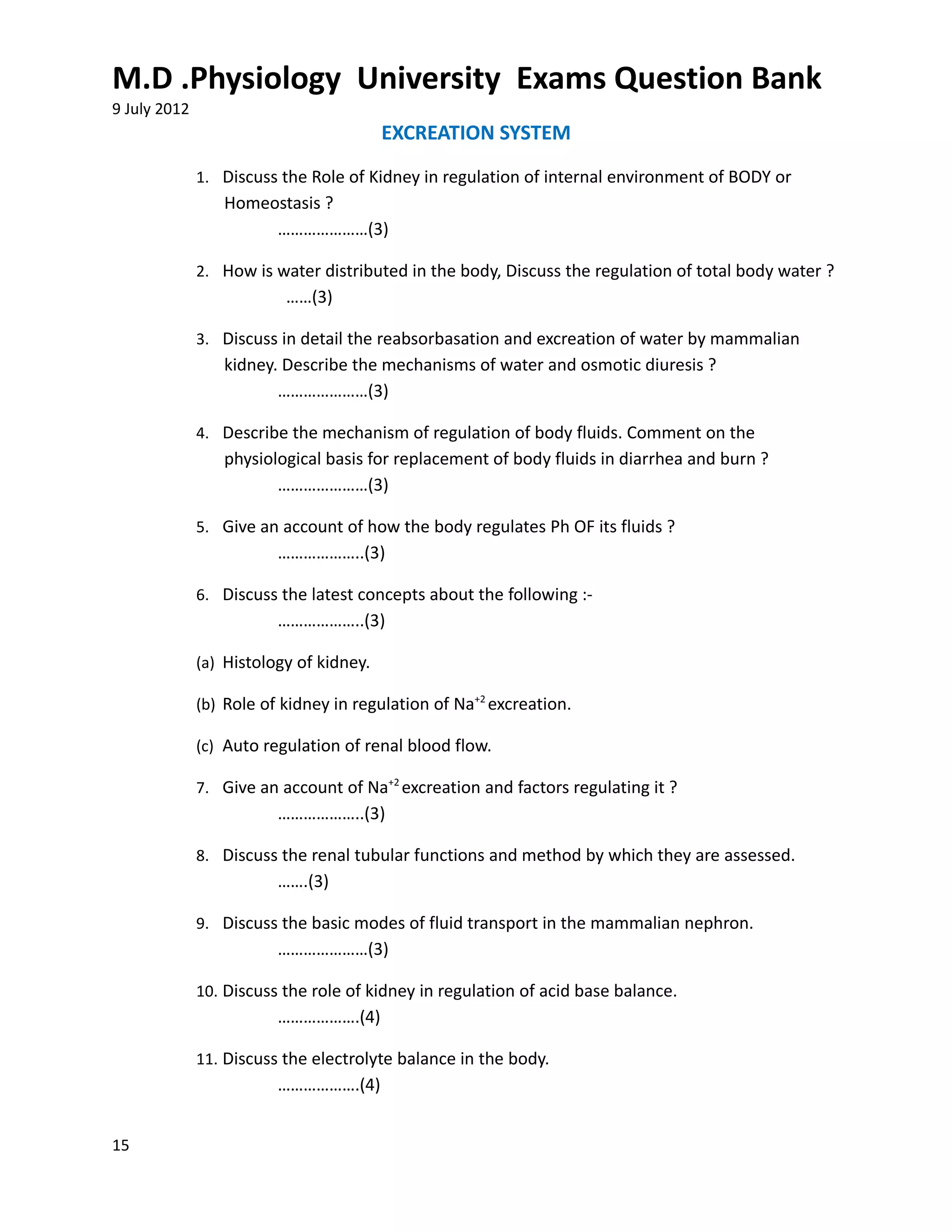 M.D .Physiology University Exams Question Bank
9 July 2012
                                         EXCREATION SYSTEM
              1. Discuss the Role of Kidney in regulation of internal environment of BODY or
                 Homeostasis ?
                      …………………(3)

              2. How is water distributed in the body, Discuss the regulation of total body water ?
                          ……(3)

              3. Discuss in detail the reabsorbasation and excreation of water by mammalian
                 kidney. Describe the mechanisms of water and osmotic diuresis ?
                        …………………(3)

              4. Describe the mechanism of regulation of body fluids. Comment on the
                 physiological basis for replacement of body fluids in diarrhea and burn ?
                        …………………(3)

              5. Give an account of how the body regulates Ph OF its fluids ?
                         ………………..(3)

              6. Discuss the latest concepts about the following :-
                         ………………..(3)

              (a) Histology of kidney.

              (b) Role of kidney in regulation of Na+2 excreation.

              (c) Auto regulation of renal blood flow.

              7. Give an account of Na+2 excreation and factors regulating it ?
                         ………………..(3)

              8. Discuss the renal tubular functions and method by which they are assessed.
                         …….(3)

              9. Discuss the basic modes of fluid transport in the mammalian nephron.
                         …………………(3)

              10. Discuss the role of kidney in regulation of acid base balance.
                         ……………….(4)

              11. Discuss the electrolyte balance in the body.
                         ……………….(4)


15
 