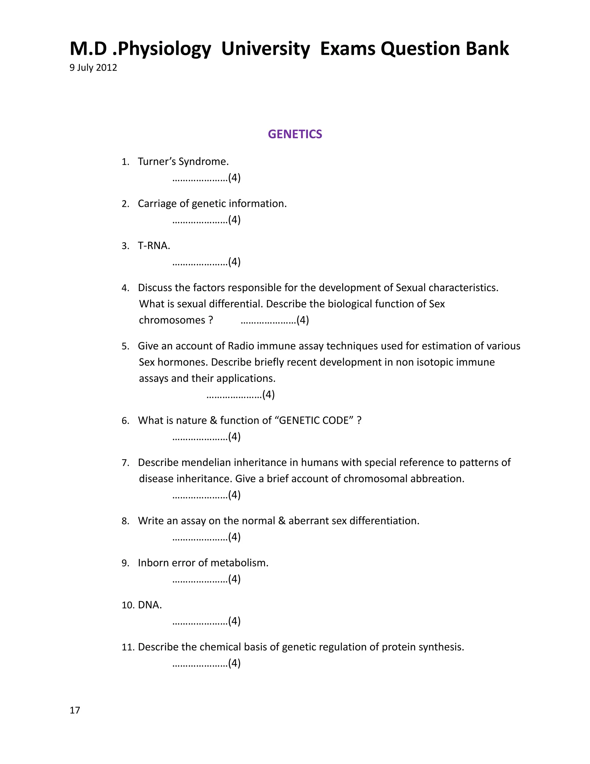 M.D .Physiology University Exams Question Bank
9 July 2012




                                              GENETICS
              1. Turner’s Syndrome.
                          …………………(4)

              2. Carriage of genetic information.
                          …………………(4)

              3. T-RNA.
                          …………………(4)

              4. Discuss the factors responsible for the development of Sexual characteristics.
                 What is sexual differential. Describe the biological function of Sex
                 chromosomes ?         …………………(4)

              5. Give an account of Radio immune assay techniques used for estimation of various
                 Sex hormones. Describe briefly recent development in non isotopic immune
                 assays and their applications.
                               …………………(4)

              6. What is nature & function of “GENETIC CODE” ?
                          …………………(4)

              7. Describe mendelian inheritance in humans with special reference to patterns of
                 disease inheritance. Give a brief account of chromosomal abbreation.
                        …………………(4)

              8. Write an assay on the normal & aberrant sex differentiation.
                          …………………(4)

              9. Inborn error of metabolism.
                          …………………(4)

              10. DNA.
                          …………………(4)

              11. Describe the chemical basis of genetic regulation of protein synthesis.
                          …………………(4)



17
 