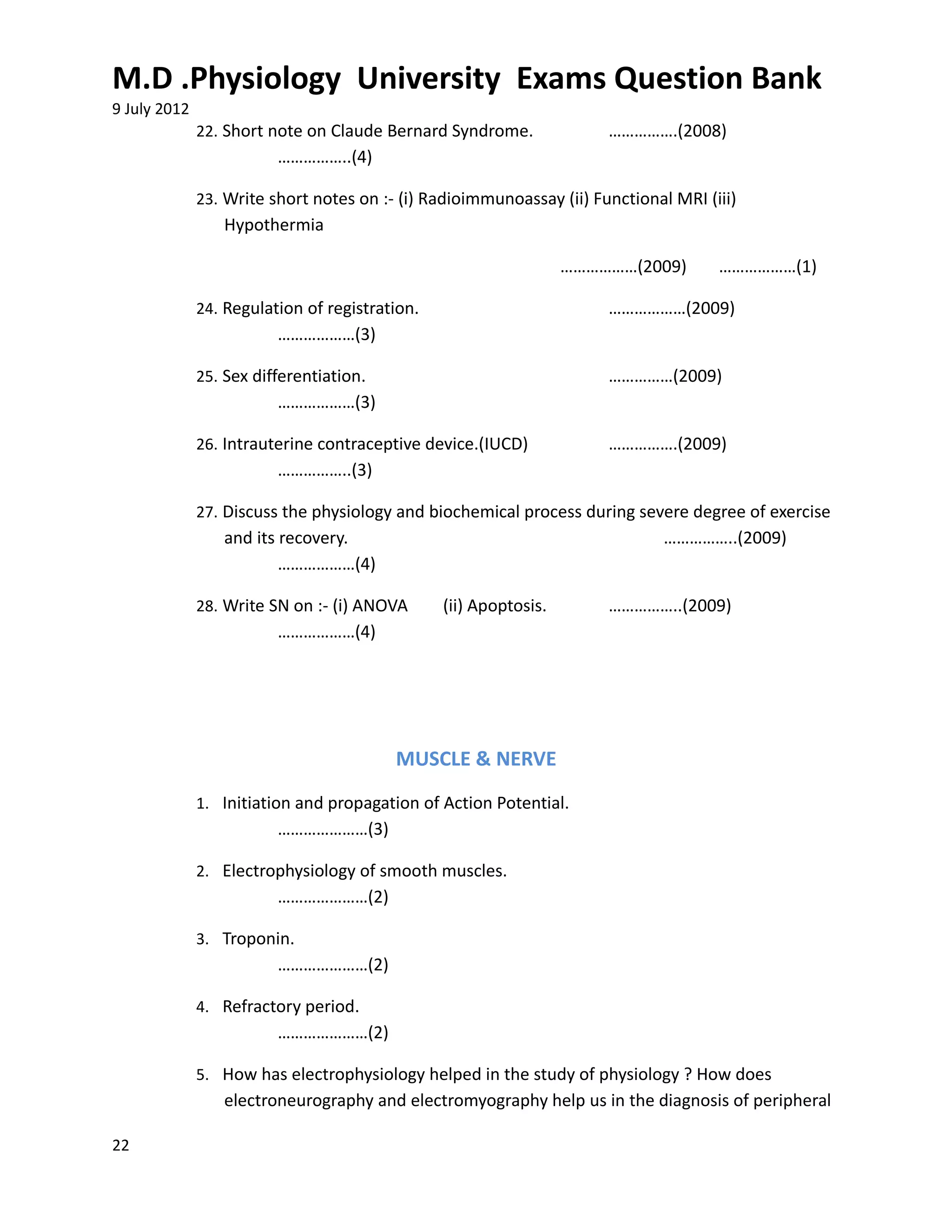 M.D .Physiology University Exams Question Bank
9 July 2012
              22. Short note on Claude Bernard Syndrome.              …………….(2008)
                         ……………..(4)

              23. Write short notes on :- (i) Radioimmunoassay (ii) Functional MRI (iii)
                 Hypothermia

                                                                  ………………(2009)       ………………(1)

              24. Regulation of registration.                         ………………(2009)
                         ………………(3)

              25. Sex differentiation.                                ……………(2009)
                         ………………(3)

              26. Intrauterine contraceptive device.(IUCD)            …………….(2009)
                         ……………..(3)

              27. Discuss the physiology and biochemical process during severe degree of exercise
                 and its recovery.                                            ……………..(2009)
                         ………………(4)

              28. Write SN on :- (i) ANOVA      (ii) Apoptosis.       ……………..(2009)
                         ………………(4)




                                         MUSCLE & NERVE
              1. Initiation and propagation of Action Potential.
                         …………………(3)

              2. Electrophysiology of smooth muscles.
                         …………………(2)

              3. Troponin.
                         …………………(2)

              4. Refractory period.
                         …………………(2)

              5. How has electrophysiology helped in the study of physiology ? How does
                 electroneurography and electromyography help us in the diagnosis of peripheral

22
 