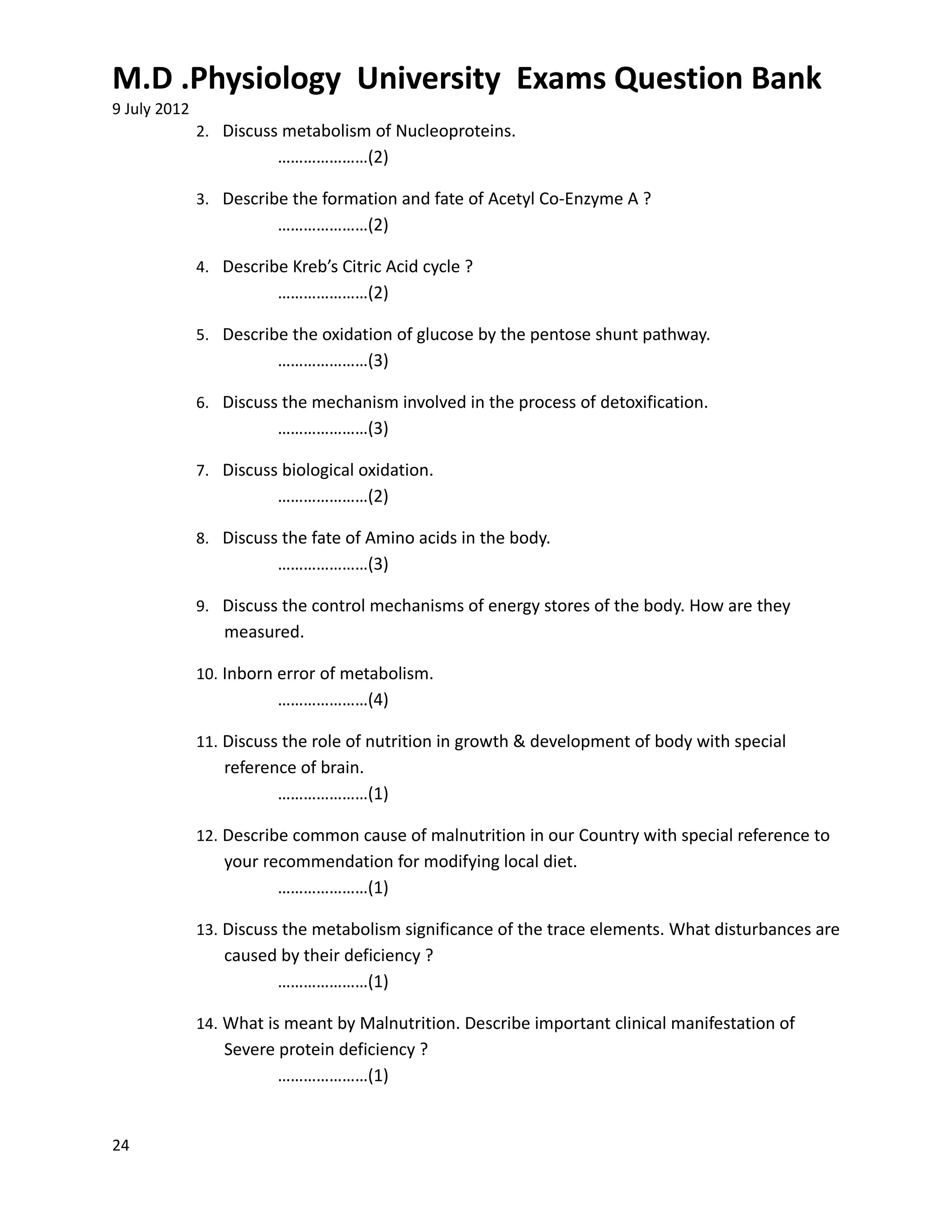 M.D .Physiology University Exams Question Bank
9 July 2012
              2. Discuss metabolism of Nucleoproteins.
                         …………………(2)

              3. Describe the formation and fate of Acetyl Co-Enzyme A ?
                         …………………(2)

              4. Describe Kreb’s Citric Acid cycle ?
                         …………………(2)

              5. Describe the oxidation of glucose by the pentose shunt pathway.
                         …………………(3)

              6. Discuss the mechanism involved in the process of detoxification.
                         …………………(3)

              7. Discuss biological oxidation.
                         …………………(2)

              8. Discuss the fate of Amino acids in the body.
                         …………………(3)

              9. Discuss the control mechanisms of energy stores of the body. How are they
                 measured.

              10. Inborn error of metabolism.
                         …………………(4)

              11. Discuss the role of nutrition in growth & development of body with special
                 reference of brain.
                        …………………(1)

              12. Describe common cause of malnutrition in our Country with special reference to
                 your recommendation for modifying local diet.
                        …………………(1)

              13. Discuss the metabolism significance of the trace elements. What disturbances are
                 caused by their deficiency ?
                       …………………(1)

              14. What is meant by Malnutrition. Describe important clinical manifestation of
                 Severe protein deficiency ?
                        …………………(1)


24
 