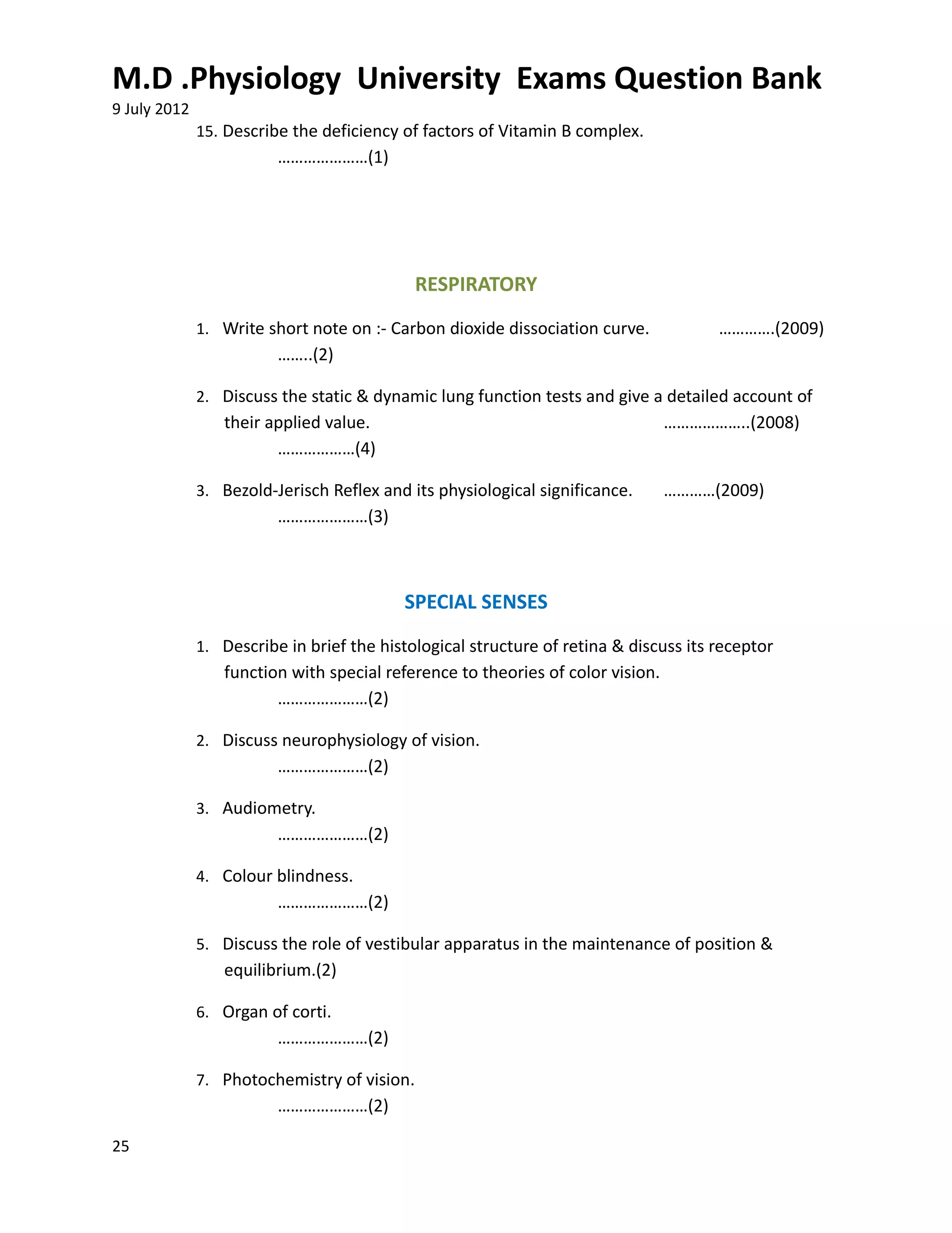 M.D .Physiology University Exams Question Bank
9 July 2012
              15. Describe the deficiency of factors of Vitamin B complex.
                         …………………(1)




                                             RESPIRATORY
              1. Write short note on :- Carbon dioxide dissociation curve.            ………….(2009)
                         ……..(2)

              2. Discuss the static & dynamic lung function tests and give a detailed account of
                 their applied value.                                           ………………..(2008)
                        ………………(4)

              3. Bezold-Jerisch Reflex and its physiological significance.      …………(2009)
                         …………………(3)



                                          SPECIAL SENSES
              1. Describe in brief the histological structure of retina & discuss its receptor
                 function with special reference to theories of color vision.
                        …………………(2)

              2. Discuss neurophysiology of vision.
                         …………………(2)

              3. Audiometry.
                         …………………(2)

              4. Colour blindness.
                         …………………(2)

              5. Discuss the role of vestibular apparatus in the maintenance of position &
                 equilibrium.(2)

              6. Organ of corti.
                         …………………(2)

              7. Photochemistry of vision.
                         …………………(2)

25
 