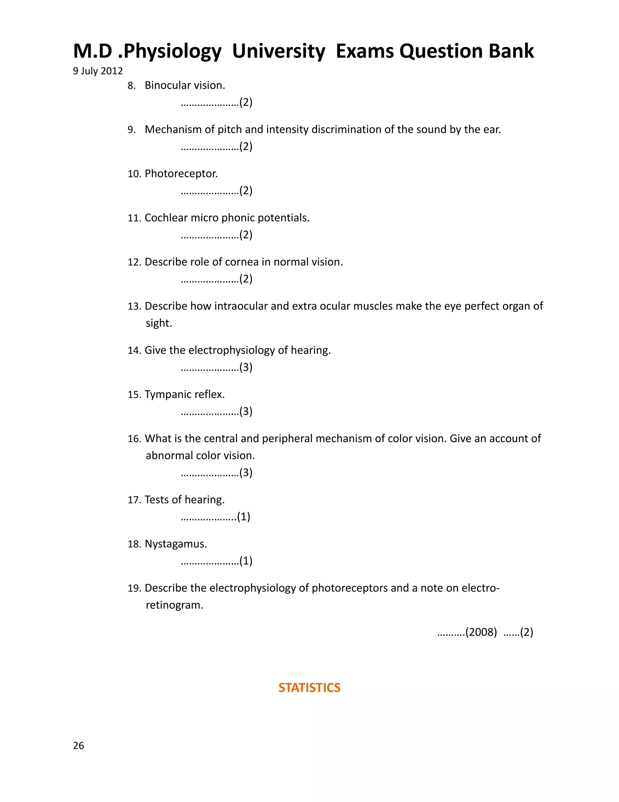 M.D .Physiology University Exams Question Bank
9 July 2012
              8. Binocular vision.
                          …………………(2)

              9. Mechanism of pitch and intensity discrimination of the sound by the ear.
                          …………………(2)

              10. Photoreceptor.
                          …………………(2)

              11. Cochlear micro phonic potentials.
                          …………………(2)

              12. Describe role of cornea in normal vision.
                          …………………(2)

              13. Describe how intraocular and extra ocular muscles make the eye perfect organ of
                 sight.

              14. Give the electrophysiology of hearing.
                          …………………(3)

              15. Tympanic reflex.
                          …………………(3)

              16. What is the central and peripheral mechanism of color vision. Give an account of
                 abnormal color vision.
                       …………………(3)

              17. Tests of hearing.
                          ………………..(1)

              18. Nystagamus.
                          …………………(1)

              19. Describe the electrophysiology of photoreceptors and a note on electro-
                 retinogram.

                                                                            ……….(2008) ……(2)



                                             STATISTICS



26
 