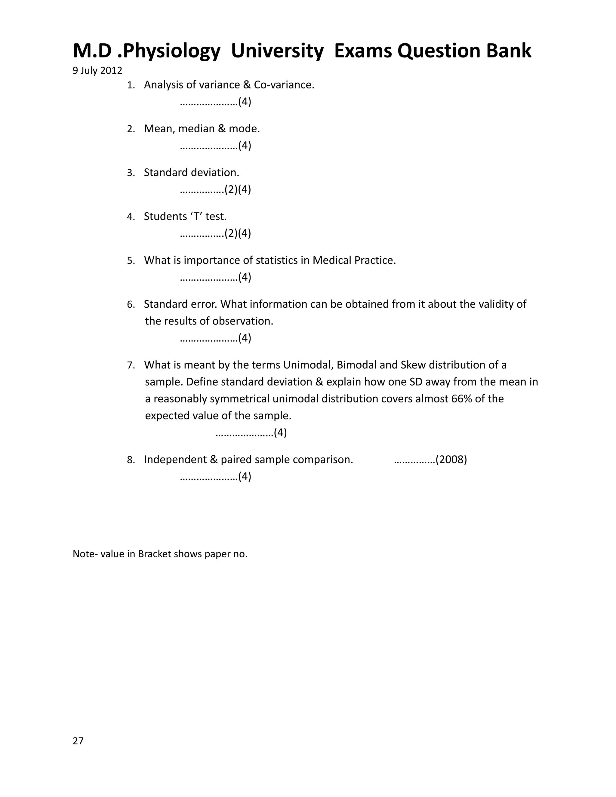 M.D .Physiology University Exams Question Bank
9 July 2012
              1. Analysis of variance & Co-variance.
                         …………………(4)

              2. Mean, median & mode.
                         …………………(4)

              3. Standard deviation.
                         …………….(2)(4)

              4. Students ‘T’ test.
                         …………….(2)(4)

              5. What is importance of statistics in Medical Practice.
                         …………………(4)

              6. Standard error. What information can be obtained from it about the validity of
                 the results of observation.
                        …………………(4)

              7. What is meant by the terms Unimodal, Bimodal and Skew distribution of a
                 sample. Define standard deviation & explain how one SD away from the mean in
                 a reasonably symmetrical unimodal distribution covers almost 66% of the
                 expected value of the sample.
                               …………………(4)

              8. Independent & paired sample comparison.             ……………(2008)
                         …………………(4)




Note- value in Bracket shows paper no.




27
 