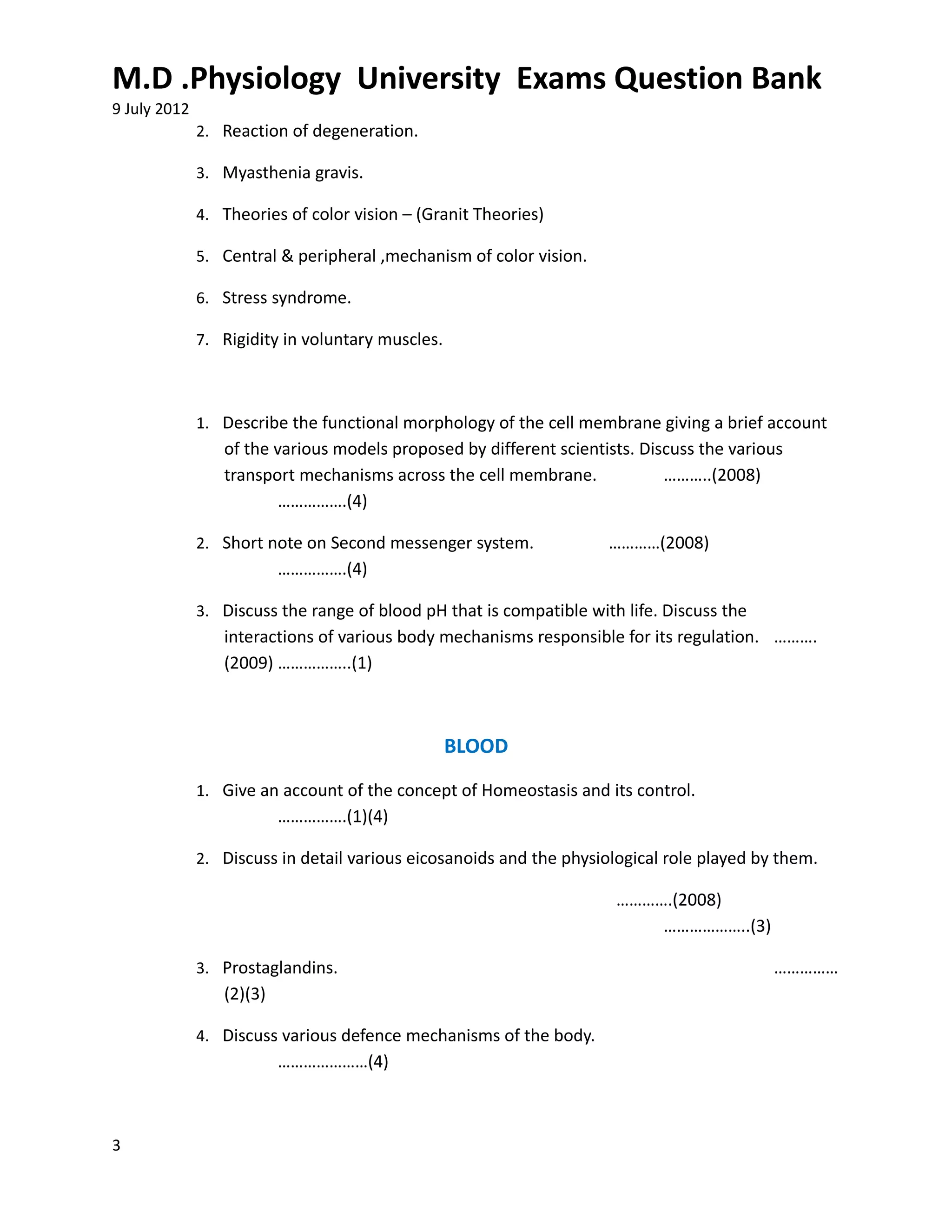 M.D .Physiology University Exams Question Bank
9 July 2012
              2. Reaction of degeneration.

              3. Myasthenia gravis.

              4. Theories of color vision – (Granit Theories)

              5. Central & peripheral ,mechanism of color vision.

              6. Stress syndrome.

              7. Rigidity in voluntary muscles.



              1. Describe the functional morphology of the cell membrane giving a brief account
                 of the various models proposed by different scientists. Discuss the various
                 transport mechanisms across the cell membrane.             ………..(2008)
                         …………….(4)

              2. Short note on Second messenger system.              …………(2008)
                          …………….(4)

              3. Discuss the range of blood pH that is compatible with life. Discuss the
                 interactions of various body mechanisms responsible for its regulation. ……….
                 (2009) ……………..(1)



                                                  BLOOD
              1. Give an account of the concept of Homeostasis and its control.
                          …………….(1)(4)

              2. Discuss in detail various eicosanoids and the physiological role played by them.

                                                                      ………….(2008)
                                                                          ………………..(3)

              3. Prostaglandins.                                                           ……………
                 (2)(3)

              4. Discuss various defence mechanisms of the body.
                          …………………(4)



3
 