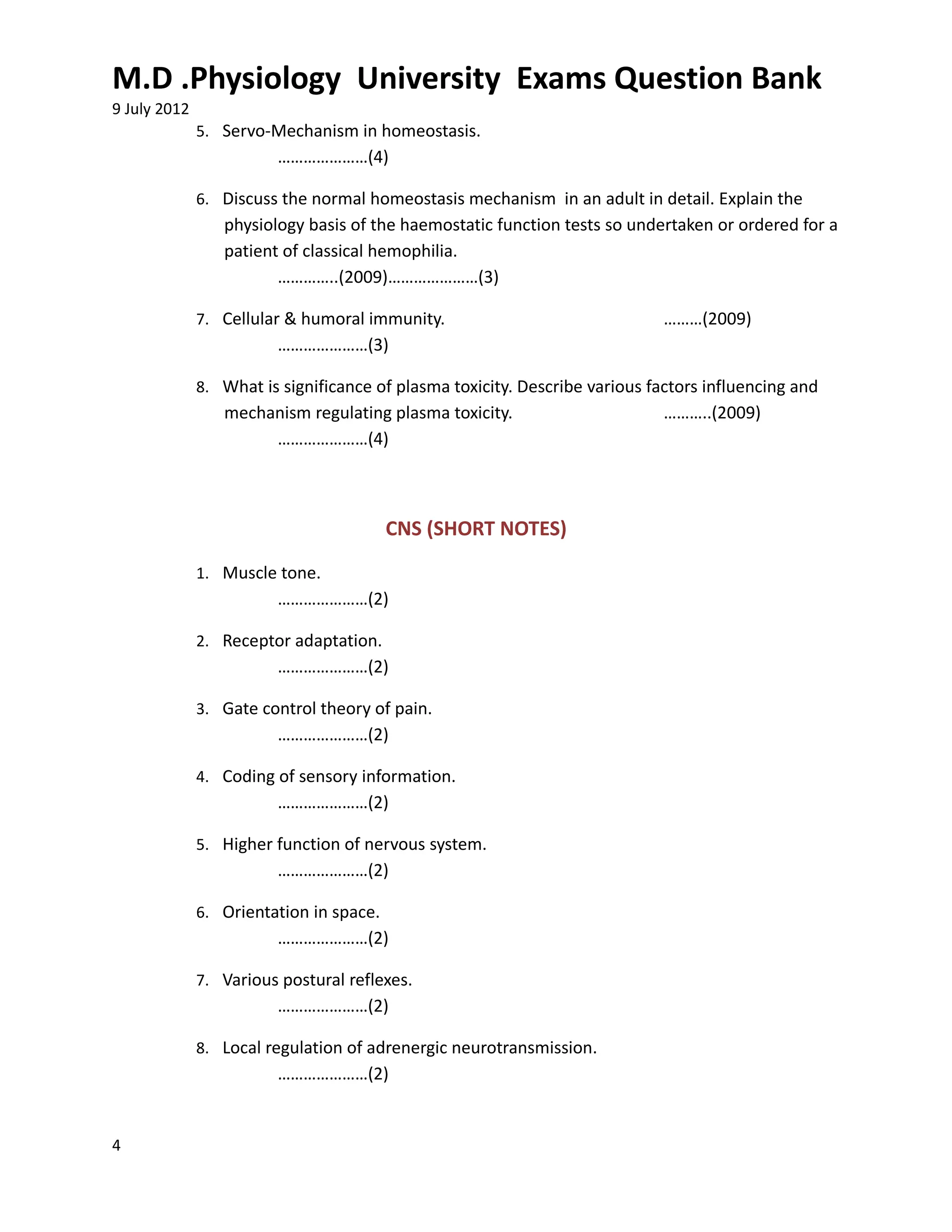 M.D .Physiology University Exams Question Bank
9 July 2012
              5. Servo-Mechanism in homeostasis.
                         …………………(4)

              6. Discuss the normal homeostasis mechanism in an adult in detail. Explain the
                 physiology basis of the haemostatic function tests so undertaken or ordered for a
                 patient of classical hemophilia.
                        …………..(2009)…………………(3)

              7. Cellular & humoral immunity.                                ………(2009)
                         …………………(3)

              8. What is significance of plasma toxicity. Describe various factors influencing and
                 mechanism regulating plasma toxicity.                       ………..(2009)
                      …………………(4)



                                         CNS (SHORT NOTES)
              1. Muscle tone.
                         …………………(2)

              2. Receptor adaptation.
                         …………………(2)

              3. Gate control theory of pain.
                         …………………(2)

              4. Coding of sensory information.
                         …………………(2)

              5. Higher function of nervous system.
                         …………………(2)

              6. Orientation in space.
                         …………………(2)

              7. Various postural reflexes.
                         …………………(2)

              8. Local regulation of adrenergic neurotransmission.
                         …………………(2)


4
 