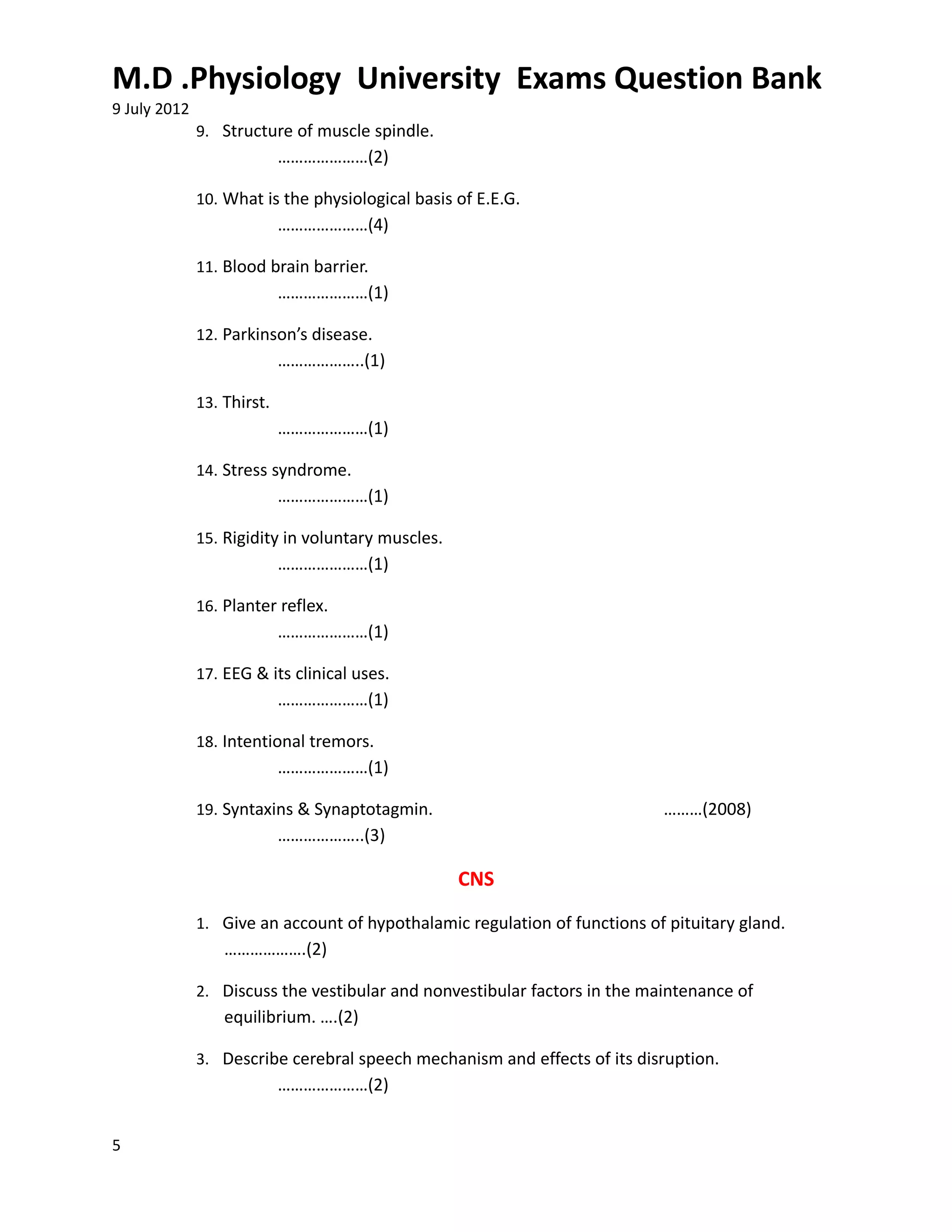 M.D .Physiology University Exams Question Bank
9 July 2012
              9. Structure of muscle spindle.
                            …………………(2)

              10. What is the physiological basis of E.E.G.
                            …………………(4)

              11. Blood brain barrier.
                            …………………(1)

              12. Parkinson’s disease.
                            ………………..(1)

              13. Thirst.
                            …………………(1)

              14. Stress syndrome.
                            …………………(1)

              15. Rigidity in voluntary muscles.
                            …………………(1)

              16. Planter reflex.
                            …………………(1)

              17. EEG & its clinical uses.
                            …………………(1)

              18. Intentional tremors.
                            …………………(1)

              19. Syntaxins & Synaptotagmin.                               ………(2008)
                            ………………..(3)

                                                   CNS
              1. Give an account of hypothalamic regulation of functions of pituitary gland.
                  ……………….(2)

              2. Discuss the vestibular and nonvestibular factors in the maintenance of
                  equilibrium. ….(2)

              3. Describe cerebral speech mechanism and effects of its disruption.
                            …………………(2)


5
 