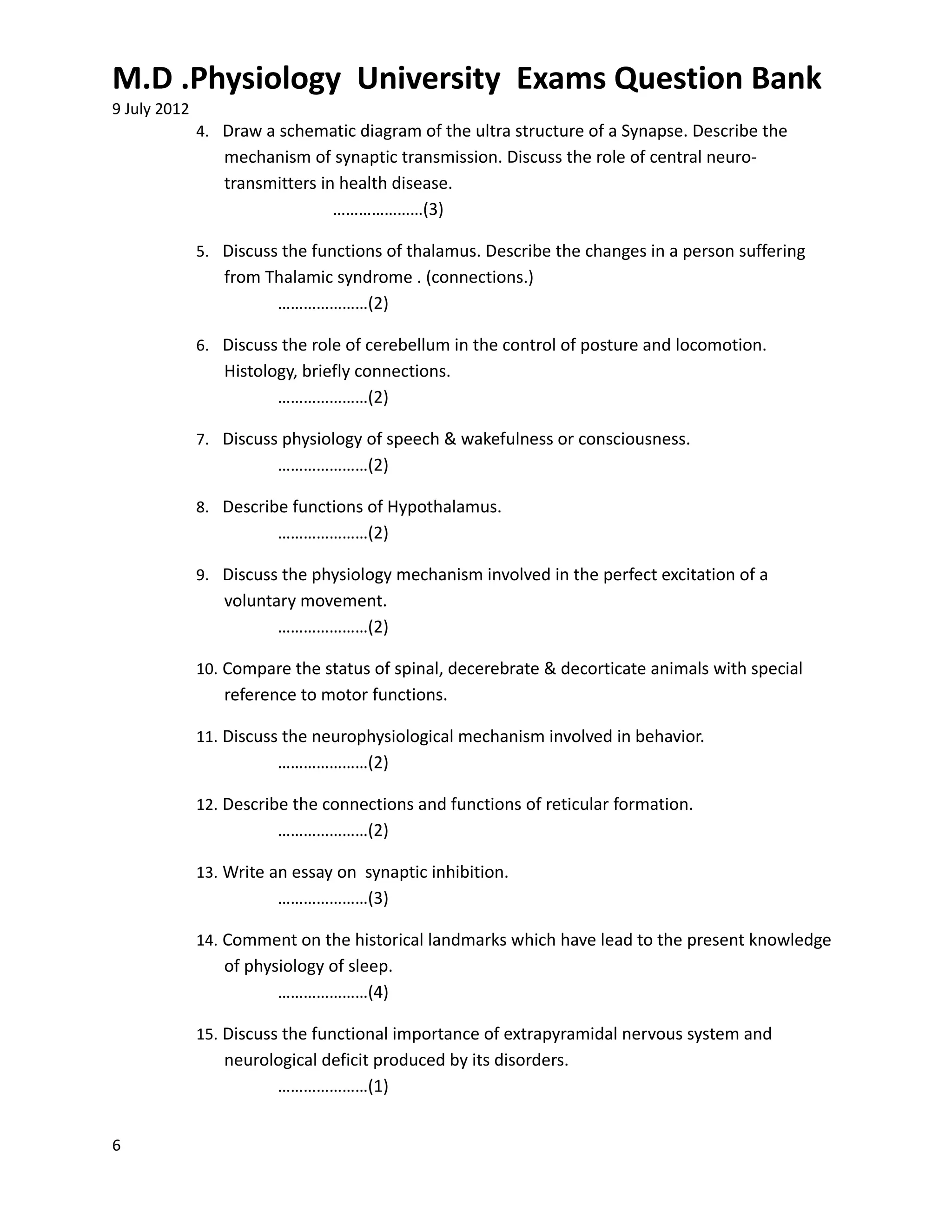 M.D .Physiology University Exams Question Bank
9 July 2012
              4. Draw a schematic diagram of the ultra structure of a Synapse. Describe the
                 mechanism of synaptic transmission. Discuss the role of central neuro-
                 transmitters in health disease.
                                …………………(3)

              5. Discuss the functions of thalamus. Describe the changes in a person suffering
                 from Thalamic syndrome . (connections.)
                       …………………(2)

              6. Discuss the role of cerebellum in the control of posture and locomotion.
                 Histology, briefly connections.
                        …………………(2)

              7. Discuss physiology of speech & wakefulness or consciousness.
                        …………………(2)

              8. Describe functions of Hypothalamus.
                        …………………(2)

              9. Discuss the physiology mechanism involved in the perfect excitation of a
                 voluntary movement.
                        …………………(2)

              10. Compare the status of spinal, decerebrate & decorticate animals with special
                 reference to motor functions.

              11. Discuss the neurophysiological mechanism involved in behavior.
                        …………………(2)

              12. Describe the connections and functions of reticular formation.
                        …………………(2)

              13. Write an essay on synaptic inhibition.
                        …………………(3)

              14. Comment on the historical landmarks which have lead to the present knowledge
                 of physiology of sleep.
                        …………………(4)

              15. Discuss the functional importance of extrapyramidal nervous system and
                 neurological deficit produced by its disorders.
                       …………………(1)


6
 