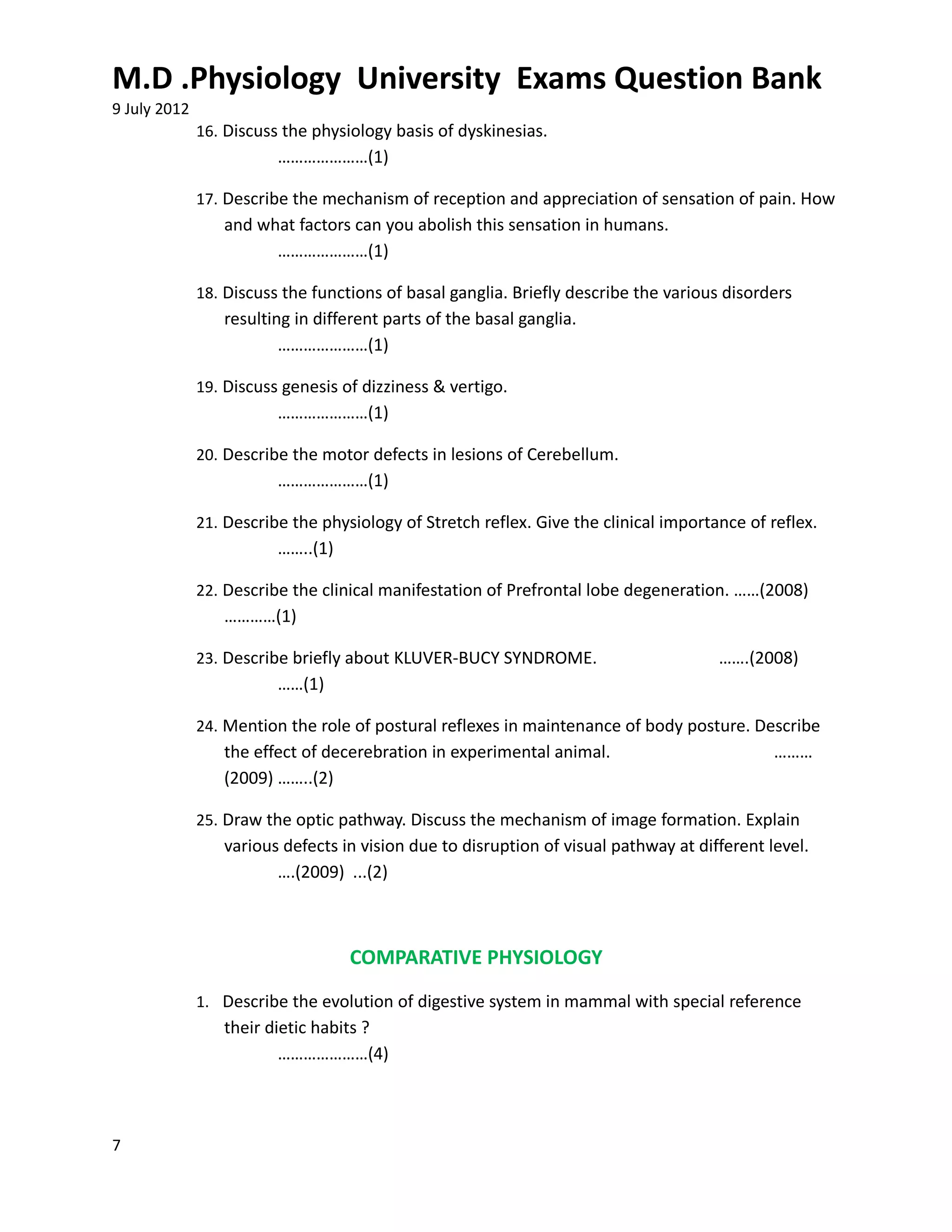M.D .Physiology University Exams Question Bank
9 July 2012
              16. Discuss the physiology basis of dyskinesias.
                         …………………(1)

              17. Describe the mechanism of reception and appreciation of sensation of pain. How
                 and what factors can you abolish this sensation in humans.
                       …………………(1)

              18. Discuss the functions of basal ganglia. Briefly describe the various disorders
                 resulting in different parts of the basal ganglia.
                         …………………(1)

              19. Discuss genesis of dizziness & vertigo.
                         …………………(1)

              20. Describe the motor defects in lesions of Cerebellum.
                         …………………(1)

              21. Describe the physiology of Stretch reflex. Give the clinical importance of reflex.
                         ……..(1)

              22. Describe the clinical manifestation of Prefrontal lobe degeneration. ……(2008)
                 …………(1)

              23. Describe briefly about KLUVER-BUCY SYNDROME.                        …….(2008)
                         ……(1)

              24. Mention the role of postural reflexes in maintenance of body posture. Describe
                 the effect of decerebration in experimental animal.                         ………
                 (2009) ……..(2)

              25. Draw the optic pathway. Discuss the mechanism of image formation. Explain
                 various defects in vision due to disruption of visual pathway at different level.
                        ….(2009) ...(2)



                                   COMPARATIVE PHYSIOLOGY
              1. Describe the evolution of digestive system in mammal with special reference
                 their dietic habits ?
                         …………………(4)



7
 