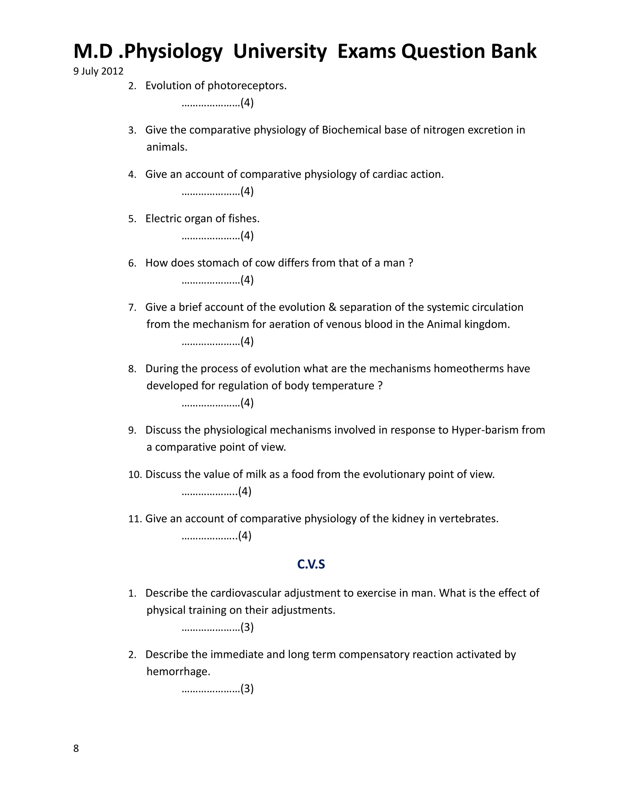 M.D .Physiology University Exams Question Bank
9 July 2012
              2. Evolution of photoreceptors.
                         …………………(4)

              3. Give the comparative physiology of Biochemical base of nitrogen excretion in
                 animals.

              4. Give an account of comparative physiology of cardiac action.
                         …………………(4)

              5. Electric organ of fishes.
                         …………………(4)

              6. How does stomach of cow differs from that of a man ?
                         …………………(4)

              7. Give a brief account of the evolution & separation of the systemic circulation
                 from the mechanism for aeration of venous blood in the Animal kingdom.
                        …………………(4)

              8. During the process of evolution what are the mechanisms homeotherms have
                 developed for regulation of body temperature ?
                       …………………(4)

              9. Discuss the physiological mechanisms involved in response to Hyper-barism from
                 a comparative point of view.

              10. Discuss the value of milk as a food from the evolutionary point of view.
                         ………………..(4)

              11. Give an account of comparative physiology of the kidney in vertebrates.
                         ………………..(4)

                                                 C.V.S
              1. Describe the cardiovascular adjustment to exercise in man. What is the effect of
                 physical training on their adjustments.
                        …………………(3)

              2. Describe the immediate and long term compensatory reaction activated by
                 hemorrhage.
                      …………………(3)



8
 