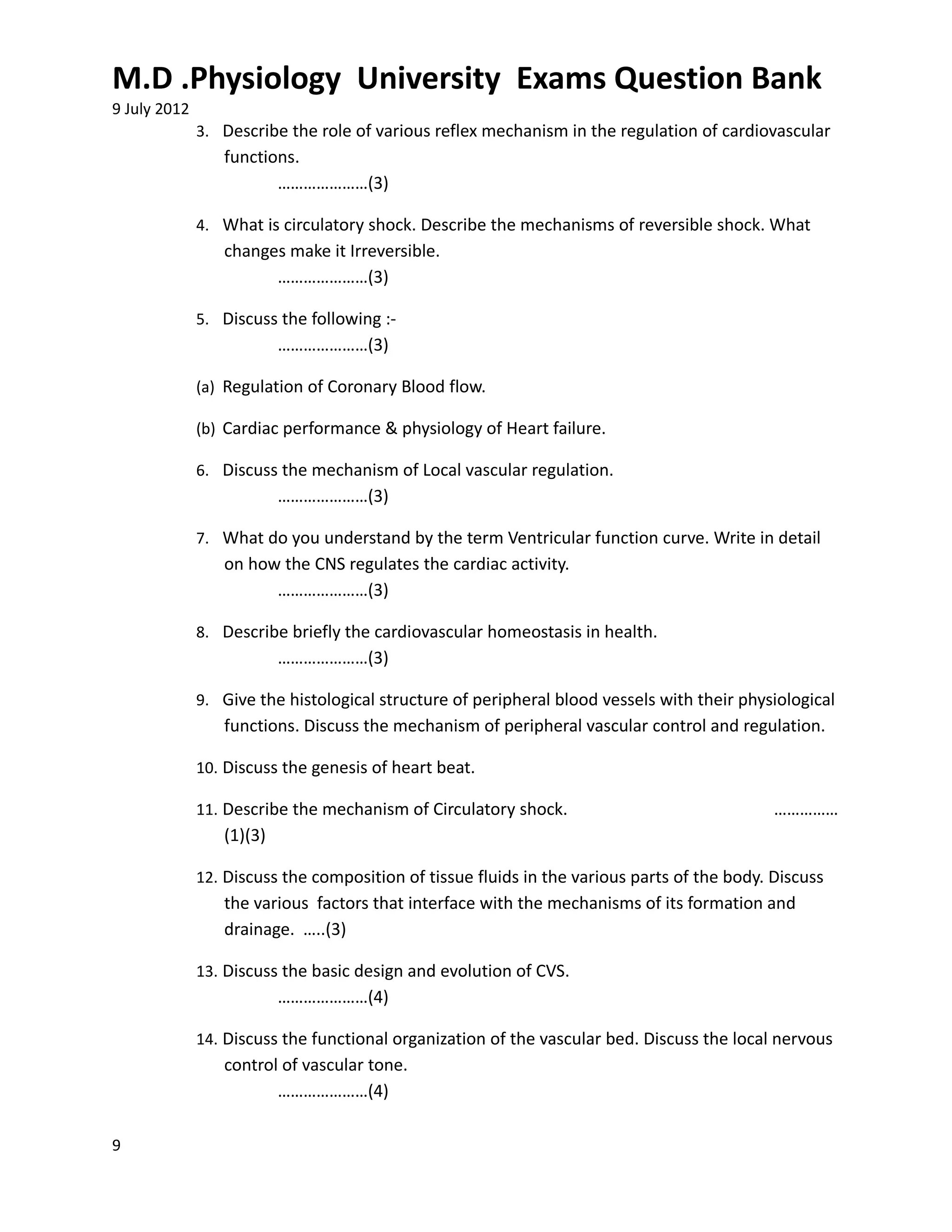 M.D .Physiology University Exams Question Bank
9 July 2012
              3. Describe the role of various reflex mechanism in the regulation of cardiovascular
                 functions.
                        …………………(3)

              4. What is circulatory shock. Describe the mechanisms of reversible shock. What
                 changes make it Irreversible.
                       …………………(3)

              5. Discuss the following :-
                          …………………(3)

              (a) Regulation of Coronary Blood flow.

              (b) Cardiac performance & physiology of Heart failure.

              6. Discuss the mechanism of Local vascular regulation.
                          …………………(3)

              7. What do you understand by the term Ventricular function curve. Write in detail
                 on how the CNS regulates the cardiac activity.
                       …………………(3)

              8. Describe briefly the cardiovascular homeostasis in health.
                          …………………(3)

              9. Give the histological structure of peripheral blood vessels with their physiological
                 functions. Discuss the mechanism of peripheral vascular control and regulation.

              10. Discuss the genesis of heart beat.

              11. Describe the mechanism of Circulatory shock.                               ……………
                 (1)(3)

              12. Discuss the composition of tissue fluids in the various parts of the body. Discuss
                 the various factors that interface with the mechanisms of its formation and
                 drainage. …..(3)

              13. Discuss the basic design and evolution of CVS.
                          …………………(4)

              14. Discuss the functional organization of the vascular bed. Discuss the local nervous
                 control of vascular tone.
                        …………………(4)

9
 