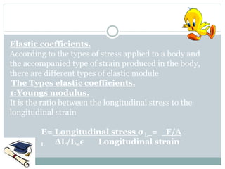Elastic coefficients.
According to the types of stress applied to a body and
the accompanied type of strain produced in the body,
there are different types of elastic module
The Types elastic coefficients.
1:Youngs modulus.
It is the ratio between the longitudinal stress to the
longitudinal strain
E= Longitudinal stress σ L = F/A
Longitudinal strain
ϵ
L ∆L/L0
 
