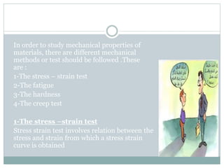 7: Mechanical Tests
In order to study mechanical properties of
materials, there are different mechanical
methods or test should be followed .These
are :
1-The stress – strain test
2-The fatigue
3-The hardness
4-The creep test
1-The stress –strain test
Stress strain test involves relation between the
stress and strain from which a stress strain
curve is obtained
 