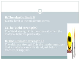 A:The proportional limit A
The proportional limit A is the stress at which the
material still obey Hooks law
B:The elastic limit B
Elastic limit is the maximum stress
C:The Yield strengthC
The Yield strengthC is the stress at which the
material behaves plastically.
D:The ultimate strength D
The ultimate strength D is the maximum stress
that a material can with stand just before
fracture or rupture.
 