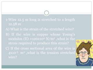 1-Wire 12.5 m long is stretched to a length
12.58 m
A) What is the strain of the stretched wire?
B) If the wire is copper whose Young's
modulus (E) =120x109 N/m2 ,what is the
stress required to produce this strain?
C) If the cross sectional area of the wire is
4x10-5 m2 ,what is the tension stretched
wire?
 