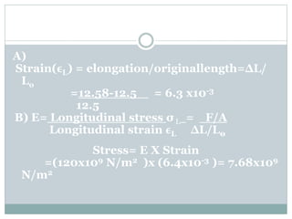 A)
Strain(ϵL) = elongation/originallength=ΔL/
Lo
=12.58-12.5 = 6.3 x10-3
12.5
B) E= Longitudinal stress σ L = F/A
Longitudinal strain ϵL ∆L/L0
Stress= E X Strain
=(120x109 N/m2 )x (6.4x10-3 )= 7.68x109
N/m2
 