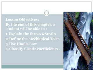 CHAPTER (4)
Lesson Objectives:
By the end of this chapter, a
student will be able to :
1-Explain the Stress &Strain
2-Define the Mechanical Tests
3-Use Hooks Low
4-Classify Elastic coefficients .
 