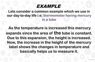 As the temperature is increased this mercury
expands since the area of the tube is constant.
Due to this expansion, the height is increased.
Now, the increase in the height of the mercury
label shows the changes in temperature and
basically helps us to measure it.
EXAMPLE
Lets consider a common example which we use in
our day-to-day life i.e; thermometer having mercury
in a tube
 
