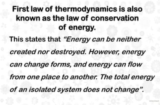 First law of thermodynamics is also
known as the law of conservation
of energy.
This states that “Energy can be neither
created nor destroyed. However, energy
can change forms, and energy can flow
from one place to another. The total energy
of an isolated system does not change”.
 