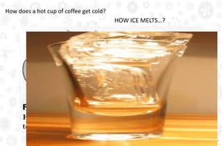 How does a hot cup of coffee get cold?
HOW ICE MELTS…?
 