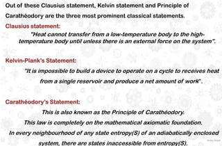 Out of these Clausius statement, Kelvin statement and Principle of
Carathéodory are the three most prominent classical statements.
Clausius statement:
”Heat cannot transfer from a low-temperature body to the high-
temperature body until unless there is an external force on the system”.
Kelvin-Plank’s Statement:
”It is impossible to build a device to operate on a cycle to receives heat
from a single reservoir and produce a net amount of work”.
Carathéodory’s Statement:
This is also known as the Principle of Carathéodory.
This law is completely on the mathematical axiomatic foundation.
In every neighbourhood of any state entropy(S) of an adiabatically enclosed
system, there are states inaccessible from entropy(S).
 