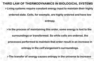 Living systems require constant energy input to maintain their highly
ordered state. Cells, for example, are highly ordered and have low
entropy.
In the process of maintaining this order, some energy is lost to the
surroundings or transformed. So while cells are ordered, the
processes performed to maintain that order result in an increase in
entropy in the cell's/organism's surroundings.
The transfer of energy causes entropy in the universe to increase
THIRD LAW OF THERMODYNAMICS IN BIOLOGICAL SYSTEMS
 