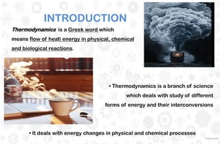 Thermodynamics is a Greek word which
means flow of heat energy in physical, chemical
and biological reactions.
• Thermodynamics is a branch of science
which deals with study of different
forms of energy and their interconversions
• It deals with energy changes in physical and chemical processes
INTRODUCTION
 