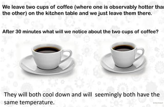 We leave two cups of coffee (where one is observably hotter than
the other) on the kitchen table and we just leave them there.
After 30 minutes what will we notice about the two cups of coffee?
They will both cool down and will seemingly both have the
same temperature.
 