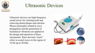 Ultrasonic devices use high-frequency
sound waves for cleaning teeth and
removing dental plaque and calculus.
Physics principles related to wave
propagation and the generation of
mechanical vibrations are applied in
the design and operation of these
instruments. Since the term “sonic”
refers to sound waves in the region of
16 Hz up to 20 kHz.
Ultrasonic Devices
 