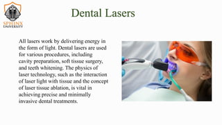 All lasers work by delivering energy in
the form of light. Dental lasers are used
for various procedures, including
cavity preparation, soft tissue surgery,
and teeth whitening. The physics of
laser technology, such as the interaction
of laser light with tissue and the concept
of laser tissue ablation, is vital in
achieving precise and minimally
invasive dental treatments.
Dental Lasers
 