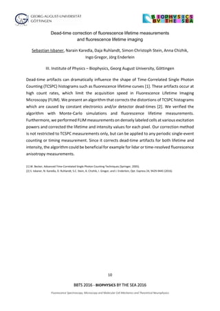 10
BBTS 2016 - BIOPHYSICS BY THE SEA 2016
Fluorescence Spectroscopy, Microscopy and Molecular Cell Mechanics and Theoretical Neurophysics
Dead-time correction of fluorescence lifetime measurements
and fluorescence lifetime imaging
Sebastian Isbaner, Narain Karedla, Daja Ruhlandt, Simon Christoph Stein, Anna Chizhik,
Ingo Gregor, Jörg Enderlein
III. Institute of Physics – Biophysics, Georg August University, Göttingen
Dead-time artifacts can dramatically influence the shape of Time-Correlated Single Photon
Counting (TCSPC) histograms such as fluorescence lifetime curves [1]. These artifacts occur at
high count rates, which limit the acquisition speed in Fluorescence Lifetime Imaging
Microscopy (FLIM). We present an algorithm that corrects the distortions of TCSPC histograms
which are caused by constant electronics and/or detector dead-times [2]. We verified the
algorithm with Monte-Carlo simulations and fluorescence lifetime measurements.
Furthermore, we performed FLIM measurements on densely labeled cells at various excitation
powers and corrected the lifetime and intensity values for each pixel. Our correction method
is not restricted to TCSPC measurements only, but can be applied to any periodic single-event
counting or timing measurement. Since it corrects dead-time artifacts for both lifetime and
intensity, the algorithm could be beneficial for example for lidar or time-resolved fluorescence
anisotropy measurements.
[1] W. Becker, Advanced Time-Correlated Single Photon Counting Techniques (Springer, 2005).
[2] S. Isbaner, N. Karedla, D. Ruhlandt, S.C. Stein, A. Chizhik, I. Gregor, and J. Enderlein, Opt. Express 24, 9429-9445 (2016)
 