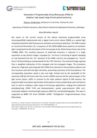 11
BBTS 2016 - BIOPHYSICS BY THE SEA 2016
Fluorescence Spectroscopy, Microscopy and Molecular Cell Mechanics and Theoretical Neurophysics
Generation 3 Programmable Array Microscope (PAM) for
adaptive, high speed, large format optical sectioning
Donna J. Arndt-Jovin, Anthony H. B. de Vries, Thomas M. Jovin
Laboratory of Cellular Dynamics, Max-Planck-Institute for Biophysical Chemistry, Göttingen
djovin@mpibpc.mpg.de
We report on the current version of the optical sectioning programmable array
microscope(PAM) implemented with a digital micro-mirror device (DMD) as a spatial light
modulatorutilized for both fluorescence excitation and emission detection. The PAM is based
on structured illumination [1]. A sequence of HD (1920×1080) binary patterns of excitation
light is projected into the focal plane of the microscope at the 18 kHz binary frame rate of the
TI1080p DMD. The resulting sequence of patterned emissions is captured in a single
acquisition as two distinct images: conjugate (ca. “on-focus”) consisting of signals impinging
on and deviated from the “on” elements of the DMD, and the non-conjugate (ca. “out-of-
focus”) of those falling on and deviated from the “off” elements. The sectioned image is gained
from a weighted subtraction of the conjugate and non-conjugate images. This procedure
allows for a high duty cycle (typically 30 to 50%) of on-elements in the excitation patterns and
thus functions well with low light intensities, preventing saturation of the fluorophores. The
corresponding acquisition speed is also very high, limited only by the bandwidth of the
camera(s) (100 fps full frame with the current sCMOS camera) and the optical power of the
light source (lasers, LEDS). In contrast to the static patterns typical of SIM systems, the
programmable array allows optimization of the patterns to the sample (duty cycle and feature
size), as well as enabling a wide range of microscopy applications, ranging from patterned
photobleaching, (FRAP, FLIP) and photoactivation, spatial superresolution (SIM, etc.),
automated adaptive minimized light exposure (MLE) [2], and photolithography. This work is
supported by BMBF VIP Grant 03V0441 (iPAM: "Intelligentes" Programmierbares Array
Mikroskop).
[1] de Vries, A., N. Cook, S. Kramer, D. Arndt-Jovin and T. Jovin (2015). "Generation 3 programmable array microscope (PAM) for high
speed, large format optical sectioning in fluorescence." Proc. SPIE 9376(93760C): 1-15
[2] W. Caarls; B. Rieger, A.H.B. de Vries, D.J. Arndt-Jovin, T.M. Jovin (2010). “Minimizing light exposure with the programmable array
microscope”, J. MICROSCOPY, 241, 101-110
 