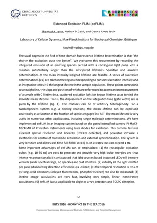 12
BBTS 2016 - BIOPHYSICS BY THE SEA 2016
Fluorescence Spectroscopy, Microscopy and Molecular Cell Mechanics and Theoretical Neurophysics
Extended Excitation FLIM (eeFLIM)
Thomas M. Jovin, Nathan P. Cook, and Donna Arndt-Jovin
Laboratory of Cellular Dynamics, Max-Planck-Institute for Biophysical Chemistry, Göttingen
tjovin@mpibpc.mpg.de
The usual dogma in the field of time-domain fluorescence lifetime determination is that “the
shorter the excitation pulse the better”. We overcome this requirement by recording the
integrated emission of an emitting species excited with a rectangular light pulse with a
duration substantially longer than the anticipated lifetimes. Sensitive and accurate
determinations of the mean intensity-weighed lifetime are feasible. A series of successive
determinations (≥2) are taken in the region corresponding to constant excitation intensity and
at integration times > 6·the longest lifetime in the sample population. These points correspond
to a straight line, the slope and position of which are referenced to a companion measurement
of a sample with 0 lifetime (e.g. scattered excitation light) or known lifetime so as to yield the
absolute mean lifetime. That is, the displacement on the integration time (gate width) axis is
given by the lifetime (Fig. 1). The mixtures can be of arbitrary heterogeneity. For a
twocomponent system (e.g. a binding reaction), the mean lifetime can be expressed
analytically as a function of the fraction of species engaged in FRET. The mean lifetime is very
useful in numerous other applications, including single molecule determinations. We have
implemented eeFLIM in an imaging system based on the gated intensified camera PI-MAX4-
1024EMB of Princeton Instruments using laser diodes for excitation. This camera features
excellent spatial resolution and linearity (emCCD detector), and powerful software +
electronics for control of multimode acquisition and external synchronization. The system is
very sensitive and allows real-time full-field (1K×1K) FLIM at rates that can exceed 1 Hz.
Some important advantages of eeFLIM can be emphasized: (1) the rectangular excitation
pulses (e.g. 10-50 ns) are easy to generate and provide very high pulse energies and thus
intense response signals; it is anticipated that light sources based on pulsed LEDs will be more
versatile (wide spectral range, no speckle) and cost effective. (2) virtually all the light emitted
per pulse (discounting detection efficiencies) is utilized; (3) the temporal resolution is tens of
ps; long-lived emissions (delayed fluorescence, phosphorescence) can also be measured; (4)
lifetime image calculations are very fast, involving only simple, linear, noniterative
calculations. (5) eeFLIM is also applicable to single or array detectors and TCSPC detection.
 