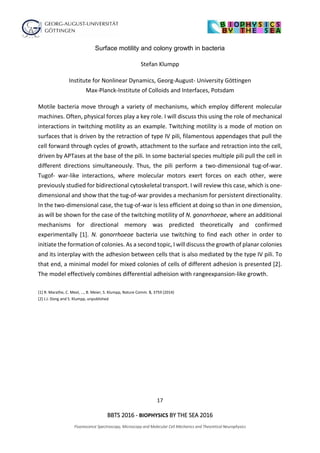 17
BBTS 2016 - BIOPHYSICS BY THE SEA 2016
Fluorescence Spectroscopy, Microscopy and Molecular Cell Mechanics and Theoretical Neurophysics
Surface motility and colony growth in bacteria
Stefan Klumpp
Institute for Nonlinear Dynamics, Georg-August- University Göttingen
Max-Planck-Institute of Colloids and Interfaces, Potsdam
Motile bacteria move through a variety of mechanisms, which employ different molecular
machines. Often, physical forces play a key role. I will discuss this using the role of mechanical
interactions in twitching motility as an example. Twitching motility is a mode of motion on
surfaces that is driven by the retraction of type IV pili, filamentous appendages that pull the
cell forward through cycles of growth, attachment to the surface and retraction into the cell,
driven by APTases at the base of the pili. In some bacterial species multiple pili pull the cell in
different directions simultaneously. Thus, the pili perform a two-dimensional tug-of-war.
Tugof- war-like interactions, where molecular motors exert forces on each other, were
previously studied for bidirectional cytoskeletal transport. I will review this case, which is one-
dimensional and show that the tug-of-war provides a mechanism for persistent directionality.
In the two-dimensional case, the tug-of-war is less efficient at doing so than in one dimension,
as will be shown for the case of the twitching motility of N. gonorrhoeae, where an additional
mechanisms for directional memory was predicted theoretically and confirmed
experimentally [1]. N. gonorrhoeae bacteria use twitching to find each other in order to
initiate the formation of colonies. As a second topic, I will discuss the growth of planar colonies
and its interplay with the adhesion between cells that is also mediated by the type IV pili. To
that end, a minimal model for mixed colonies of cells of different adhesion is presented [2].
The model effectively combines differential adheision with rangeexpansion-like growth.
[1] R. Marathe, C. Meel, …, B. Meier, S. Klumpp, Nature Comm. 5, 3759 (2014)
[2] J.J. Dong and S. Klumpp, unpublished
 