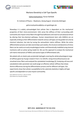 18
BBTS 2016 - BIOPHYSICS BY THE SEA 2016
Fluorescence Spectroscopy, Microscopy and Molecular Cell Mechanics and Theoretical Neurophysics
Mechano-Sensitivity is Cell Type Specific
Galina Kudryasheva, Florian Rehfeldt
III. Institute of Physics – Biophysics, Georg-August- University Göttingen
galina.kudryasheva@phys.uni-goettingen.de
Nowadays it is widely acknowledged that cellular fate is dependent on the mechanical
properties of their micro-environment. Cells sense the stiffness of their surrounding with
contractile acto-myosin stress fibers through focal adhesions and react to such physical stimuli
by altering their bio-chemical pathways. Human mesenchymal stem cells (hMSCs) are an
especially striking as their differentiation towards various cell types can be guided not only by
chemical induction, but also by tuning the extracellular matrix stiffness. While the entire
differentiation process can take several days up to weeks, the structure and dynamics of stress
fibers can be used as an early morphological marker and theoretically modelled using classical
mechanics with an active spring model [1]. We use this approach to analyze the mechanical
cell-matrix interactions of hMSCs and several types of differentiated cells.
We plated cells on elastic poly-acrylamide hydrogels covering the whole physiological range
of stiffness given by Young’s moduli E from 1 to 130 kPa. Using immunofluorescence we
visualized stress fibers and analyzed the cytoskeletal morphology [2]. Analyzing cell area and
cytoskeletal order parameter we could assign an effective cellular stiffness that shows
distinct differences during the differentiation process and for different cell types. Our
experiments show that cellular susceptibility to the substrate elasticity is highly cell type
specific and dependent on acto-myosin contractility.
[1] A. Zemel et al. Nat.Phys. 6, 468–473 (2010)
[2] B. Eltzner et al. PLoS One 10 (2015)
 