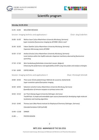 2
BBTS 2016 - BIOPHYSICS BY THE SEA 2016
Fluorescence Spectroscopy, Microscopy and Molecular Cell Mechanics and Theoretical Neurophysics
Scientific program
Monday 26.09.2016
15:45 - 16:00 WELCOME MESSAGE
Session: Imaging technics and applications I Chair: Jörg Enderlein
16:00 - 16:30 Markus Sauer (Julius-Maximilians-University Würzburg, Germany)
Super-resolution fluorescence imaging by dSTORM: Where next?
16:30 - 16:50 Fabian Zwettler (Julius-Maximilians-University Würzburg, Germany)
Expansion Microscopy meets dSTORM
16:50 - 17:10 Andrea Schulze (Julius-Maximilians-University Würzburg, Germany)
Local motions within the Hsp90 molecular chaperone machinery observed by fluorescence
quenching
17:10 - 17:30 Wim Vandenburg (Katholieke Universiteit Leuven, Belgium)
Enhancing the performance and applicability of SOFI using new probes and analysis strategies
17:30 - 18:00 COFFEE BREAK
Session: Imaging technics and applications II Chair: Christoph Schmidt
18:00 - 18:30 Theo Lasser (École polytechnique fédérale de Lausanne, Switzerland)
Super-resolution optical fluctuation imaging
18:30 - 18:50 Sebastian Letschert (Julius-Maximilians-University Würzburg, Germany)
Quantification of immune receptors on primary tumor cells
18:50 - 19:10 Jan Thiart (Georg-August-University Göttingen, Germany)
TrackNTrace: A simple and extendable open-source framework for developing single-molecule
localization and tracking algorithms
19:10 - 19:40 Thomas Jovin (Max Planck Institute for Biophysical Chemistry Göttingen, Germany)
Extended Excitation FLIM (eeFLIM)
19:40 – 21:00 DINNER
21:00 - … POSTER SESSION
 