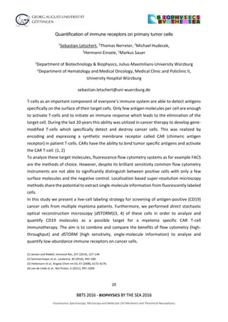 20
BBTS 2016 - BIOPHYSICS BY THE SEA 2016
Fluorescence Spectroscopy, Microscopy and Molecular Cell Mechanics and Theoretical Neurophysics
Quantification of immune receptors on primary tumor cells
1Sebastian Letschert, 2Thomas Nerreter, 2Michael Hudecek,
2Hermann Einsele, 1Markus Sauer
1Department of Biotechnology & Biophysics, Julius-Maximilians-University Würzburg
2Department of Hematology and Medical Oncology, Medical Clinic and Policlinic II,
University Hospital Würzburg
sebastian.letschert@uni-wuerzburg.de
T-cells as an important component of everyone’s immune system are able to detect antigens
specifically on the surface of their target cells. Only few antigen molecules per cell are enough
to activate T-cells and to initiate an immune response which leads to the elimination of the
target cell. During the last 20 years this ability was utilized in cancer therapy to develop gene-
modified T-cells which specifically detect and destroy cancer cells. This was realized by
encoding and expressing a synthetic membrane receptor called CAR (chimeric antigen
receptor) in patient T-cells. CARs have the ability to bind tumor specific antigens and activate
the CAR T-cell. (1, 2)
To analyze these target molecules, fluorescence flow cytometry systems as for example FACS
are the methods of choice. However, despite its brilliant sensitivity common flow cytometry
instruments are not able to significantly distinguish between positive cells with only a few
surface molecules and the negative control. Localization based super-resolution microscopy
methods share the potential to extract single-molecule information from fluorescently labeled
cells.
In this study we present a live-cell labeling strategy for screening of antigen-positive (CD19)
cancer cells from multiple myeloma patients. Furthermore, we performed direct stochastic
optical reconstruction microscopy (dSTORM)(3, 4) of these cells in order to analyze and
quantify CD19 molecules as a possible target for a myeloma specific CAR T-cell
immunotherapy. The aim is to combine and compare the benefits of flow cytometry (high-
throughput) and dSTORM (high sensitivity, single-molecule information) to analyze and
quantify low-abundance immune receptors on cancer cells.
(1) Jensen and Riddell, Immunol Rev, 257 (2014), 127–144.
(2) Sommermeyer et al., Leukemia, 30 (2016), 492–500.
(3) Heilemann et al., Angew Chem Int Ed, 47 (2008), 6172–6176.
(4) van de Linde et al., Nat Protoc, 6 (2011), 991–1009.
 