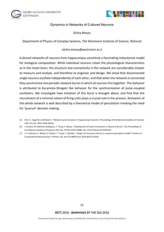 22
BBTS 2016 - BIOPHYSICS BY THE SEA 2016
Fluorescence Spectroscopy, Microscopy and Molecular Cell Mechanics and Theoretical Neurophysics
Dynamics in Networks of Cultured Neurons
Elisha Moses
Department of Physics of Complex Systems, The Weizmann Institute of Science, Rehovot
elisha.moses@weizmann.ac.il
Cultured networks of neurons from hippocampus constitute a fascinating reductionist model
for biological computation. While individual neurons retain the physiological characteristics
as in the intact brain, the structure and connectivity in the network are considerably simpler
to measure and analyze, and therefore to engineer and design. We show that disconnected
single neurons oscillate independently of each other, and that when the network is connected
they synchronize into periodic network bursts in which all neurons fire together. This behavior
is attributed to Kuramoto-Strogatz like behavior for the synchronization of pulse-coupled
oscillators. We investigate how initiation of this burst is brought about, and find that the
recruitment of a minimal cohort of firing units plays a crucial role in the process. Activation of
the whole network is well described by a theoretical model of percolation invoking the need
for ‘quorum’ decision making.
(1) Penn Y., Segal M. and Moses E. “Network synchronization in hippocampal neurons”, Proceedings of the National Academy of Sciences
USA 113 (12), 3341–3346 (2016).
(2) J. Soriano, M. Martínez-Rodríguez, T. Tlusty, E. Moses. "Development of Input Connections in Neural Cultures", The Proceedings of
the National Academy of Sciences USA 105, 13758-13763 (2008). doi: 10.1073/pnas.0707492105
(3) J.-P. Eckmann, E. Moses, O. Stetter, T. Tlusty, C. Zbinden, “Leaders of neuronal cultures in a quorum percolation model” Frontiers in
Computational Neuroscience, 4 Article 132, doi:10.3389/fncom.2010.00132 (2010).
 