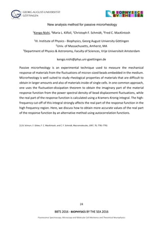 24
BBTS 2016 - BIOPHYSICS BY THE SEA 2016
Fluorescence Spectroscopy, Microscopy and Molecular Cell Mechanics and Theoretical Neurophysics
New analysis method for passive microrheology
1Kengo Nishi, 2Maria L. Kilfoil, 1Christoph F. Schmidt, 3Fred C. MacKintosh
1III. Institute of Physics - Biophysics, Georg August University Göttingen
2Univ. of Massachusetts, Amherst, MA
3Department of Physics & Astronomy, Faculty of Sciences, Vrije Universiteit Amsterdam
kengo.nishi@phys.uni-goettingen.de
Passive microrheology is an experimental technique used to measure the mechanical
response of materials from the fluctuations of micron-sized beads embedded in the medium.
Microrheology is well suited to study rheological properties of materials that are difficult to
obtain in larger amounts and also of materials inside of single cells. In one common approach,
one uses the fluctuation-dissipation theorem to obtain the imaginary part of the material
response function from the power spectral density of bead displacement fluctuations, while
the real part of the response function is calculated using a Kramers-Kronig integral. The high-
frequency cut-off of this integral strongly affects the real part of the response function in the
high frequency region. Here, we discuss how to obtain more accurate values of the real part
of the response function by an alternative method using autocorrelation functions.
[1] B. Schnurr, F. Gittes, F. C. MacKintosh, and C. F. Schmidt, Macromolecules, 1997, 70, 7781-7792.
 
