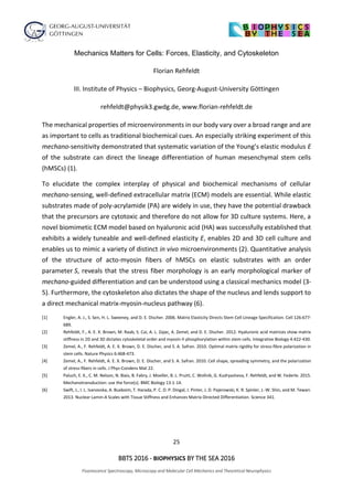 25
BBTS 2016 - BIOPHYSICS BY THE SEA 2016
Fluorescence Spectroscopy, Microscopy and Molecular Cell Mechanics and Theoretical Neurophysics
Mechanics Matters for Cells: Forces, Elasticity, and Cytoskeleton
Florian Rehfeldt
III. Institute of Physics – Biophysics, Georg-August-University Göttingen
rehfeldt@physik3.gwdg.de, www.florian-rehfeldt.de
The mechanical properties of microenvironments in our body vary over a broad range and are
as important to cells as traditional biochemical cues. An especially striking experiment of this
mechano-sensitivity demonstrated that systematic variation of the Young’s elastic modulus E
of the substrate can direct the lineage differentiation of human mesenchymal stem cells
(hMSCs) (1).
To elucidate the complex interplay of physical and biochemical mechanisms of cellular
mechano-sensing, well-defined extracellular matrix (ECM) models are essential. While elastic
substrates made of poly-acrylamide (PA) are widely in use, they have the potential drawback
that the precursors are cytotoxic and therefore do not allow for 3D culture systems. Here, a
novel biomimetic ECM model based on hyaluronic acid (HA) was successfully established that
exhibits a widely tuneable and well-defined elasticity E, enables 2D and 3D cell culture and
enables us to mimic a variety of distinct in vivo microenvironments (2). Quantitative analysis
of the structure of acto-myosin fibers of hMSCs on elastic substrates with an order
parameter S, reveals that the stress fiber morphology is an early morphological marker of
mechano-guided differentiation and can be understood using a classical mechanics model (3-
5). Furthermore, the cytoskeleton also dictates the shape of the nucleus and lends support to
a direct mechanical matrix-myosin-nucleus pathway (6).
[1] Engler, A. J., S. Sen, H. L. Sweeney, and D. E. Discher. 2006. Matrix Elasticity Directs Stem Cell Lineage Specification. Cell 126:677-
689.
[2] Rehfeldt, F., A. E. X. Brown, M. Raab, S. Cai, A. L. Zajac, A. Zemel, and D. E. Discher. 2012. Hyaluronic acid matrices show matrix
stiffness in 2D and 3D dictates cytoskeletal order and myosin-II phosphorylation within stem cells. Integrative Biology 4:422-430.
[3] Zemel, A., F. Rehfeldt, A. E. X. Brown, D. E. Discher, and S. A. Safran. 2010. Optimal matrix rigidity for stress-fibre polarization in
stem cells. Nature Physics 6:468-473.
[4] Zemel, A., F. Rehfeldt, A. E. X. Brown, D. E. Discher, and S. A. Safran. 2010. Cell shape, spreading symmetry, and the polarization
of stress-fibers in cells. J Phys-Condens Mat 22.
[5] Paluch, E. K., C. M. Nelson, N. Biais, B. Fabry, J. Moeller, B. L. Pruitt, C. Wollnik, G. Kudryasheva, F. Rehfeldt, and W. Federle. 2015.
Mechanotransduction: use the force(s). BMC Biology 13:1-14.
[6] Swift, J., I. L. Ivanovska, A. Buxboim, T. Harada, P. C. D. P. Dingal, J. Pinter, J. D. Pajerowski, K. R. Spinler, J.-W. Shin, and M. Tewari.
2013. Nuclear Lamin-A Scales with Tissue Stiffness and Enhances Matrix-Directed Differentiation. Science 341.
 
