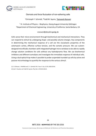 26
BBTS 2016 - BIOPHYSICS BY THE SEA 2016
Fluorescence Spectroscopy, Microscopy and Molecular Cell Mechanics and Theoretical Neurophysics
Osmosis and force fluctuation of non-adhering cells
1Christoph F. Schmidt, 2Todd M. Squire, 1Samaneh Rezvani
1 III. Institute of Physics – Biophysics, Georg-August-University Göttingen
2Department of Chemical Engineering, University of California. Santa Barbara, CA
srezvani@physik3.gwdg.de
Cells sense their micro-environment through biochemical and mechanical interactions. They
can respond to stimuli by undergoing shape- and possibly volume changes. Key components
in determining the mechanical response of a cell are the viscoelastic properties of the
actomyosin cortex, effective surface tension, and the osmotic pressure. We use custom-
designed microfluidic chambers with integrated hydrogel micro windows to be able to rapidly
change solution conditions for cells without any hydrodynamic flow. We use biochemical
inhibitors and different osmolytes and investigate the immediate response of individual cells.
Using a dual optical trap makes it possible to probe suspended rounded-up cells by active and
passive microrheology to quantify the response to the various stimuli.
[1] F. Schlosser, F. Rehfeldt and C. F. Schmidt, Phil. Trans. R. Soc. B 370, 0028 (2014)
[2] Joel S. Paustian and Todd M. Squires, Phys Rev 3, 041010 (2013)
 