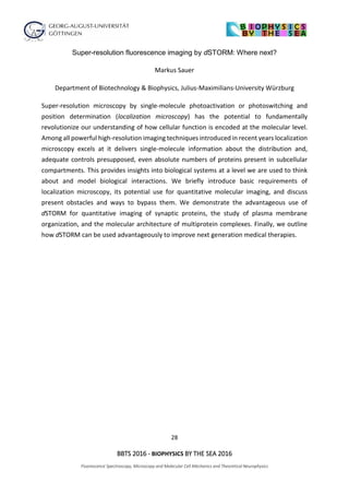 28
BBTS 2016 - BIOPHYSICS BY THE SEA 2016
Fluorescence Spectroscopy, Microscopy and Molecular Cell Mechanics and Theoretical Neurophysics
Super-resolution fluorescence imaging by dSTORM: Where next?
Markus Sauer
Department of Biotechnology & Biophysics, Julius-Maximilians-University Würzburg
Super-resolution microscopy by single-molecule photoactivation or photoswitching and
position determination (localization microscopy) has the potential to fundamentally
revolutionize our understanding of how cellular function is encoded at the molecular level.
Among all powerful high-resolution imaging techniques introduced in recent years localization
microscopy excels at it delivers single-molecule information about the distribution and,
adequate controls presupposed, even absolute numbers of proteins present in subcellular
compartments. This provides insights into biological systems at a level we are used to think
about and model biological interactions. We briefly introduce basic requirements of
localization microscopy, its potential use for quantitative molecular imaging, and discuss
present obstacles and ways to bypass them. We demonstrate the advantageous use of
dSTORM for quantitative imaging of synaptic proteins, the study of plasma membrane
organization, and the molecular architecture of multiprotein complexes. Finally, we outline
how dSTORM can be used advantageously to improve next generation medical therapies.
 