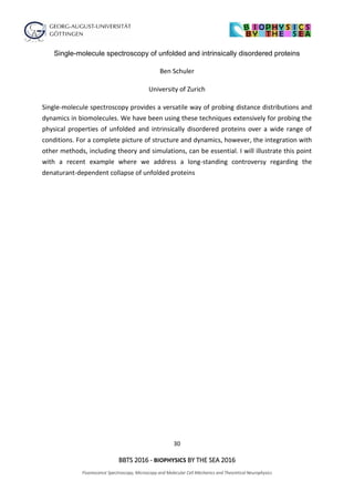 30
BBTS 2016 - BIOPHYSICS BY THE SEA 2016
Fluorescence Spectroscopy, Microscopy and Molecular Cell Mechanics and Theoretical Neurophysics
Single-molecule spectroscopy of unfolded and intrinsically disordered proteins
Ben Schuler
University of Zurich
Single-molecule spectroscopy provides a versatile way of probing distance distributions and
dynamics in biomolecules. We have been using these techniques extensively for probing the
physical properties of unfolded and intrinsically disordered proteins over a wide range of
conditions. For a complete picture of structure and dynamics, however, the integration with
other methods, including theory and simulations, can be essential. I will illustrate this point
with a recent example where we address a long-standing controversy regarding the
denaturant-dependent collapse of unfolded proteins
 